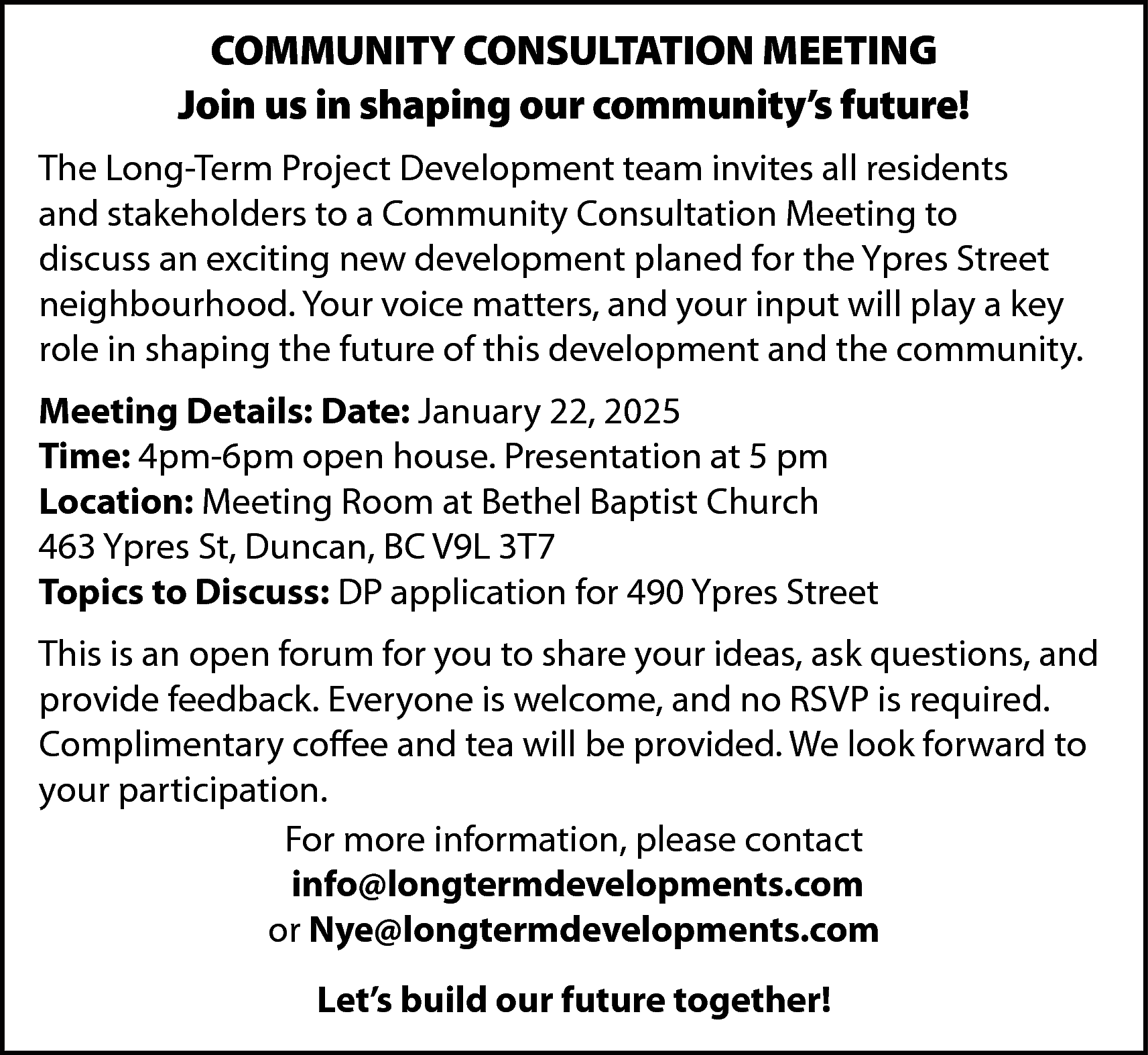 COMMUNITY CONSULTATION MEETING <br>Join us  COMMUNITY CONSULTATION MEETING  Join us in shaping our community’s future!  The Long-Term Project Development team invites all residents  and stakeholders to a Community Consultation Meeting to  discuss an exciting new development planed for the Ypres Street  neighbourhood. Your voice matters, and your input will play a key  role in shaping the future of this development and the community.  Meeting Details: Date: January 22, 2025  Time: 4pm-6pm open house. Presentation at 5 pm  Location: Meeting Room at Bethel Baptist Church  463 Ypres St, Duncan, BC V9L 3T7  Topics to Discuss: DP application for 490 Ypres Street  This is an open forum for you to share your ideas, ask questions, and  provide feedback. Everyone is welcome, and no RSVP is required.  Complimentary coffee and tea will be provided. We look forward to  your participation.  For more information, please contact  info@longtermdevelopments.com  or Nye@longtermdevelopments.com  Let’s build our future together!    