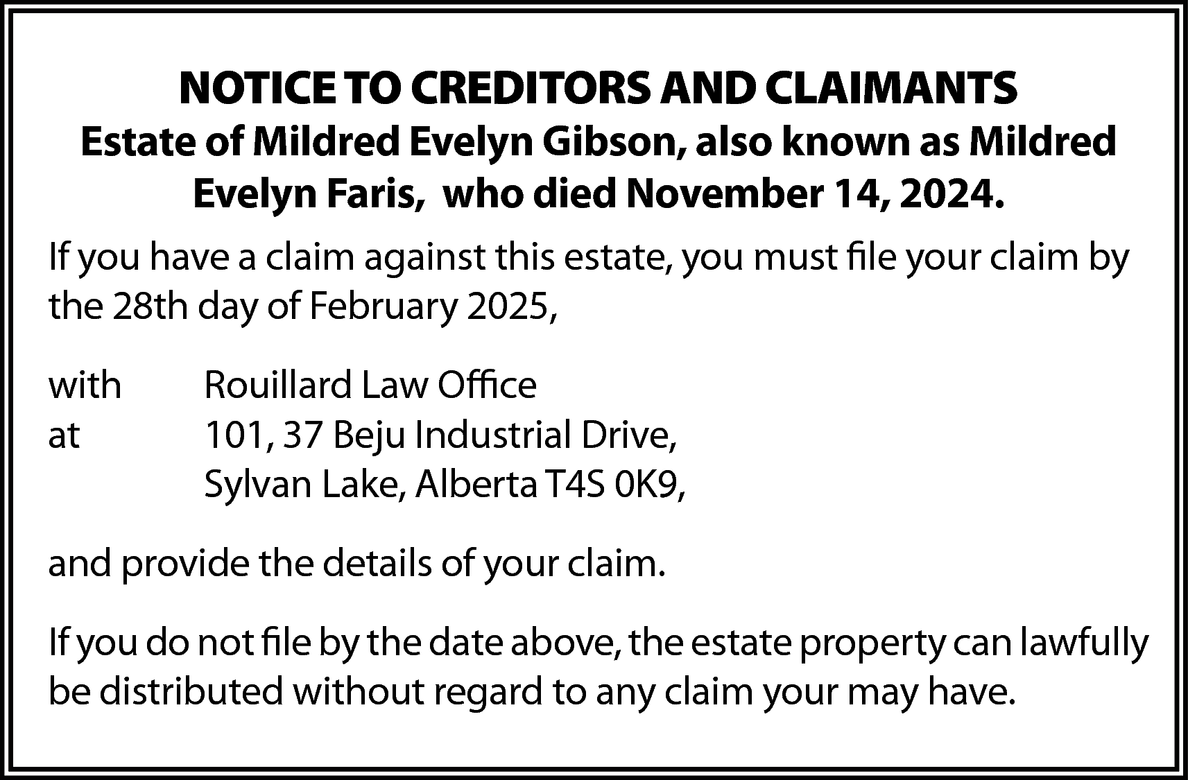 NOTICE TO CREDITORS AND CLAIMANTS  NOTICE TO CREDITORS AND CLAIMANTS    Estate of Mildred Evelyn Gibson, also known as Mildred  Evelyn Faris, who died November 14, 2024.  If you have a claim against this estate, you must file your claim by  the 28th day of February 2025,  with  at    Rouillard Law Office  101, 37 Beju Industrial Drive,  Sylvan Lake, Alberta T4S 0K9,    and provide the details of your claim.  If you do not file by the date above, the estate property can lawfully  be distributed without regard to any claim your may have.    