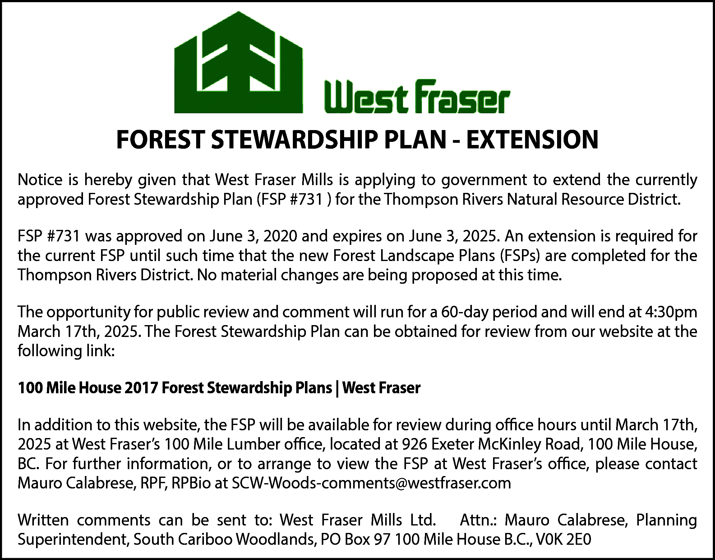 FOREST STEWARDSHIP PLAN - EXTENSION  FOREST STEWARDSHIP PLAN - EXTENSION  Notice is hereby given that West Fraser Mills is applying to government to extend the currently  approved Forest Stewardship Plan (FSP #731 ) for the Thompson Rivers Natural Resource District.  FSP #731 was approved on June 3, 2020 and expires on June 3, 2025. An extension is required for  the current FSP until such time that the new Forest Landscape Plans (FSPs) are completed for the  Thompson Rivers District. No material changes are being proposed at this time.  The opportunity for public review and comment will run for a 60-day period and will end at 4:30pm  March 17th, 2025. The Forest Stewardship Plan can be obtained for review from our website at the  following link:  100 Mile House 2017 Forest Stewardship Plans | West Fraser  In addition to this website, the FSP will be available for review during oﬃce hours until March 17th,  2025 at West Fraser’s 100 Mile Lumber oﬃce, located at 926 Exeter McKinley Road, 100 Mile House,  BC. For further information, or to arrange to view the FSP at West Fraser’s oﬃce, please contact  Mauro Calabrese, RPF, RPBio at SCW-Woods-comments@westfraser.com  Written comments can be sent to: West Fraser Mills Ltd. Attn.: Mauro Calabrese, Planning  Superintendent, South Cariboo Woodlands, PO Box 97 100 Mile House B.C., V0K 2E0    