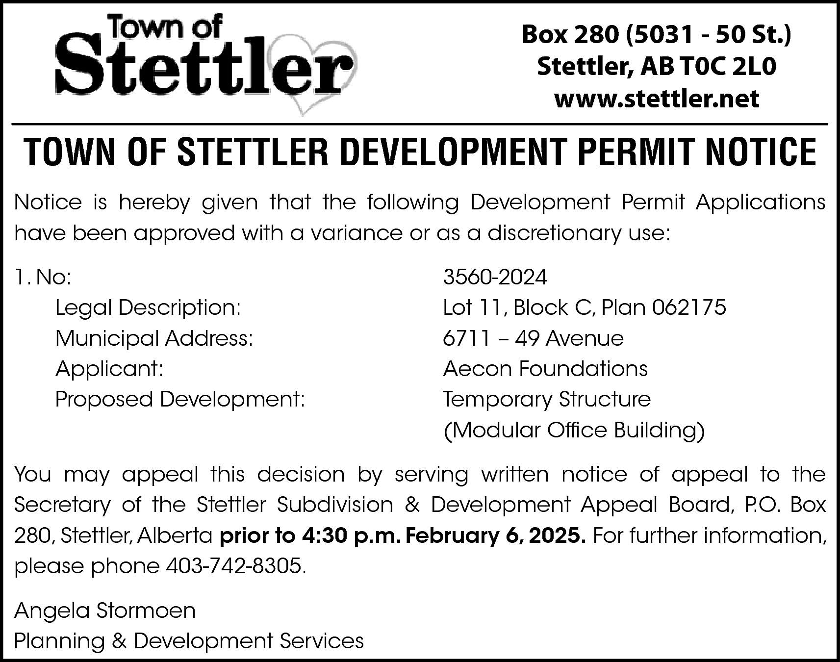 Box 280 (5031 - 50  Box 280 (5031 - 50 St.)  Stettler, AB T0C 2L0  www.stettler.net    TOWN OF STETTLER DEVELOPMENT PERMIT NOTICE  Notice is hereby given that the following Development Permit Applications  have been approved with a variance or as a discretionary use:  1. No:  Legal Description:  Municipal Address:  Applicant:  Proposed Development:    3560-2024  Lot 11, Block C, Plan 062175  6711 – 49 Avenue  Aecon Foundations  Temporary Structure  (Modular Office Building)    You may appeal this decision by serving written notice of appeal to the  Secretary of the Stettler Subdivision & Development Appeal Board, P.O. Box  280, Stettler, Alberta prior to 4:30 p.m. February 6, 2025. For further information,  please phone 403-742-8305.  Angela Stormoen  Planning & Development Services    