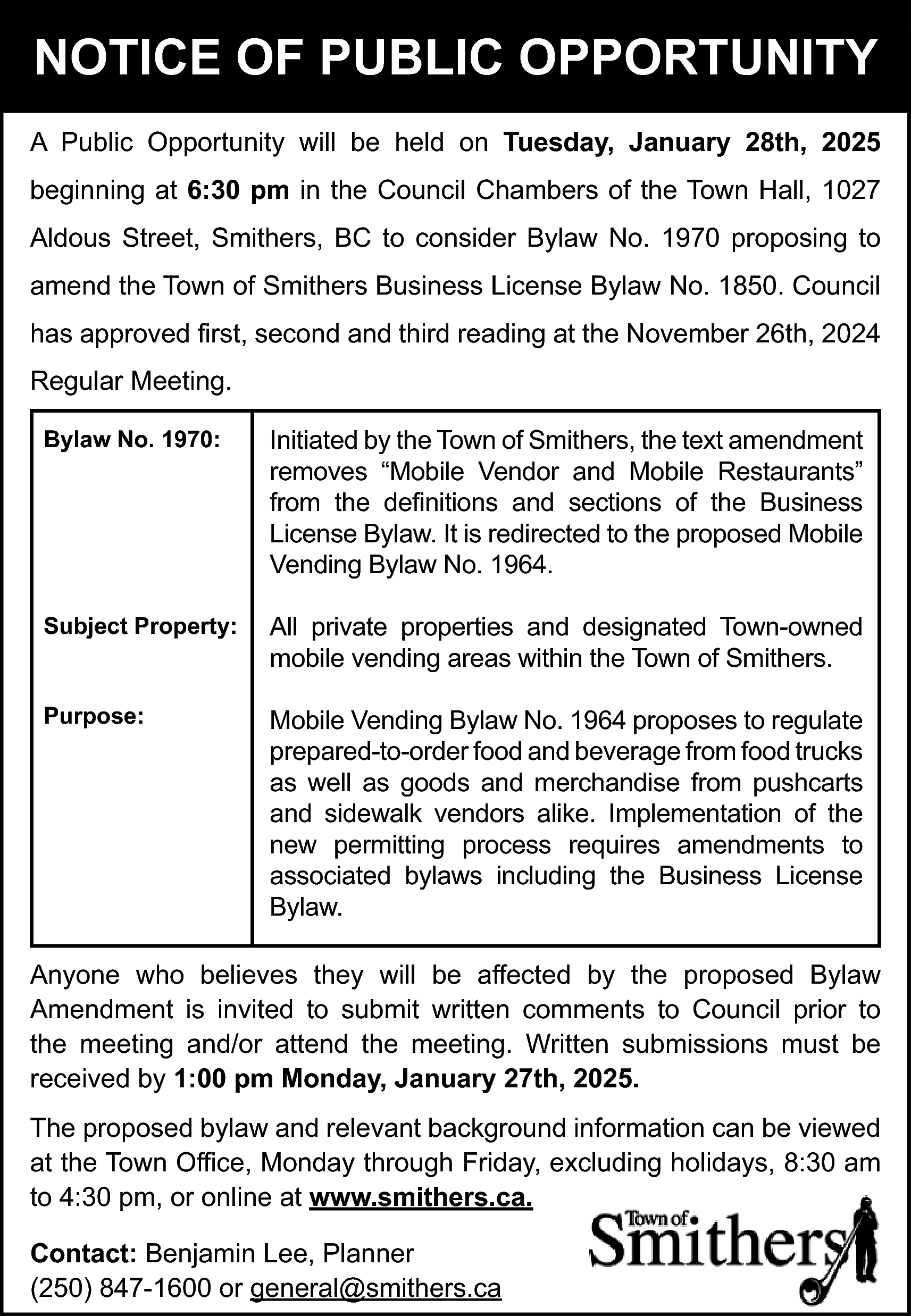 NOTICE OF PUBLIC OPPORTUNITY <br>A  NOTICE OF PUBLIC OPPORTUNITY  A Public Opportunity will be held on Tuesday, January 28th, 2025  beginning at 6:30 pm in the Council Chambers of the Town Hall, 1027  Aldous Street, Smithers, BC to consider Bylaw No. 1970 proposing to  amend the Town of Smithers Business License Bylaw No. 1850. Council  has approved first, second and third reading at the November 26th, 2024  Regular Meeting.  Bylaw No. 1970:    Initiated by the Town of Smithers, the text amendment  removes “Mobile Vendor and Mobile Restaurants”  from the definitions and sections of the Business  License Bylaw. It is redirected to the proposed Mobile  Vending Bylaw No. 1964.    Subject Property:    All private properties and designated Town-owned  mobile vending areas within the Town of Smithers.    Purpose:    Mobile Vending Bylaw No. 1964 proposes to regulate  prepared-to-order food and beverage from food trucks  as well as goods and merchandise from pushcarts  and sidewalk vendors alike. Implementation of the  new permitting process requires amendments to  associated bylaws including the Business License  Bylaw.    Anyone who believes they will be affected by the proposed Bylaw  Amendment is invited to submit written comments to Council prior to  the meeting and/or attend the meeting. Written submissions must be  received by 1:00 pm Monday, January 27th, 2025.  The proposed bylaw and relevant background information can be viewed  at the Town Office, Monday through Friday, excluding holidays, 8:30 am  to 4:30 pm, or online at www.smithers.ca.  Contact: Benjamin Lee, Planner  (250) 847-1600 or general@smithers.ca    