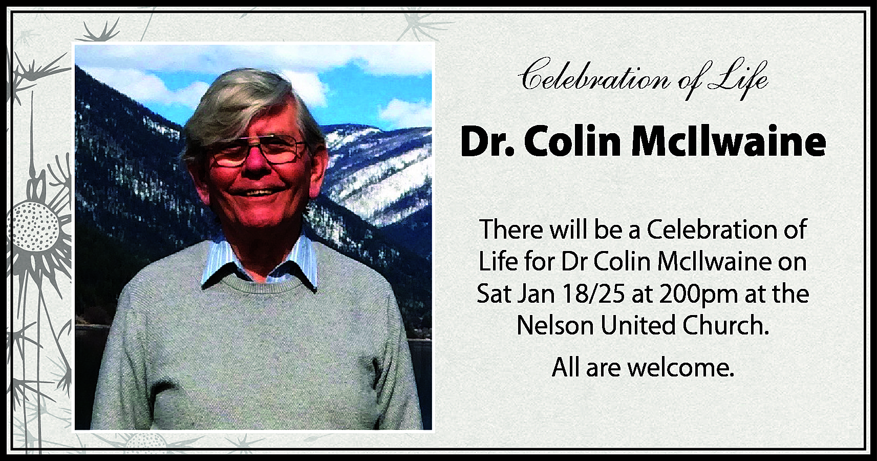 Celebration of Life <br>Dr. Colin  Celebration of Life  Dr. Colin McIlwaine  There will be a Celebration of  Life for Dr Colin McIlwaine on  Sat Jan 18/25 at 200pm at the  Nelson United Church.  All are welcome.    