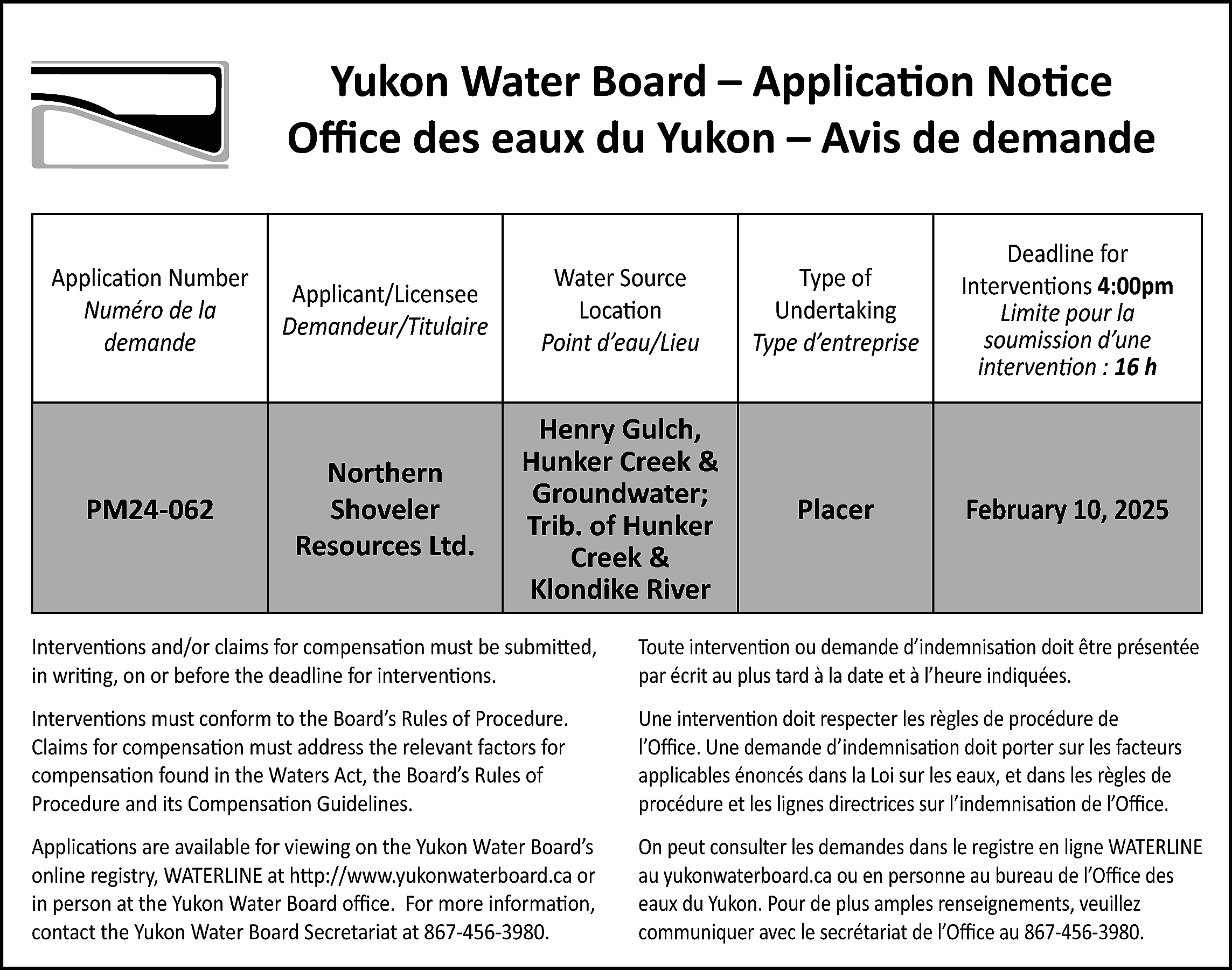 Yukon Water Board – Application  Yukon Water Board – Application Notice  Office des eaux du Yukon – Avis de demande  Application Number  Numéro de la  demande    Applicant/Licensee  Demandeur/Titulaire    Water Source  Location  Point d’eau/Lieu    Type of  Undertaking  Type d’entreprise    Deadline for  Interventions 4:00pm  Limite pour la  soumission d’une  intervention : 16 h    PM24-062    Northern  Shoveler  Resources Ltd.    Henry Gulch,  Hunker Creek &  Groundwater;  Trib. of Hunker  Creek &  Klondike River    Placer    February 10, 2025    Interventions and/or claims for compensation must be submitted,  in writing, on or before the deadline for interventions.    Toute intervention ou demande d’indemnisation doit être présentée  par écrit au plus tard à la date et à l’heure indiquées.    Interventions must conform to the Board’s Rules of Procedure.  Claims for compensation must address the relevant factors for  compensation found in the Waters Act, the Board’s Rules of  Procedure and its Compensation Guidelines.    Une intervention doit respecter les règles de procédure de  l’Office. Une demande d’indemnisation doit porter sur les facteurs  applicables énoncés dans la Loi sur les eaux, et dans les règles de  procédure et les lignes directrices sur l’indemnisation de l’Office.    Applications are available for viewing on the Yukon Water Board’s  online registry, WATERLINE at http://www.yukonwaterboard.ca or  in person at the Yukon Water Board office. For more information,  contact the Yukon Water Board Secretariat at 867-456-3980.    On peut consulter les demandes dans le registre en ligne WATERLINE  au yukonwaterboard.ca ou en personne au bureau de l’Office des  eaux du Yukon. Pour de plus amples renseignements, veuillez  communiquer avec le secrétariat de l’Office au 867-456-3980.    