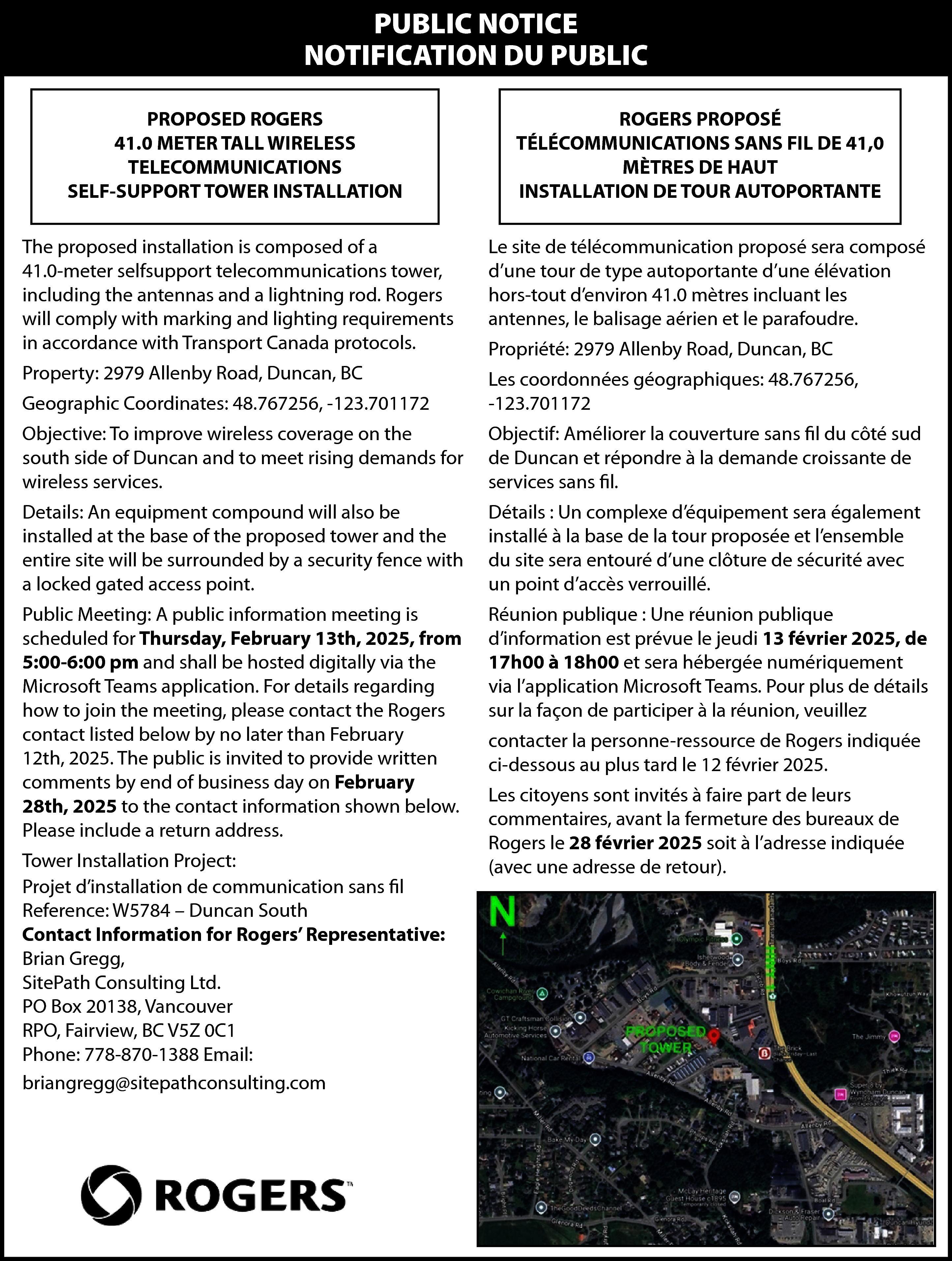 PUBLIC NOTICE <br>NOTIFICATION DU PUBLIC  PUBLIC NOTICE  NOTIFICATION DU PUBLIC  PROPOSED ROGERS  41.0 METER TALL WIRELESS  TELECOMMUNICATIONS  SELF-SUPPORT TOWER INSTALLATION    ROGERS PROPOSÉ  TÉLÉCOMMUNICATIONS SANS FIL DE 41,0  MÈTRES DE HAUT  INSTALLATION DE TOUR AUTOPORTANTE    The proposed installation is composed of a  41.0-meter selfsupport telecommunications tower,  including the antennas and a lightning rod. Rogers  will comply with marking and lighting requirements  in accordance with Transport Canada protocols.    Le site de télécommunication proposé sera composé  d’une tour de type autoportante d’une élévation  hors-tout d’environ 41.0 mètres incluant les  antennes, le balisage aérien et le parafoudre.    Property: 2979 Allenby Road, Duncan, BC  Geographic Coordinates: 48.767256, -123.701172    Les coordonnées géographiques: 48.767256,  -123.701172    Objective: To improve wireless coverage on the  south side of Duncan and to meet rising demands for  wireless services.    Objectif: Améliorer la couverture sans fil du côté sud  de Duncan et répondre à la demande croissante de  services sans fil.    Details: An equipment compound will also be  installed at the base of the proposed tower and the  entire site will be surrounded by a security fence with  a locked gated access point.    Détails : Un complexe d’équipement sera également  installé à la base de la tour proposée et l’ensemble  du site sera entouré d’une clôture de sécurité avec  un point d’accès verrouillé.    Public Meeting: A public information meeting is  scheduled for Thursday, February 13th, 2025, from  5:00-6:00 pm and shall be hosted digitally via the  Microsoft Teams application. For details regarding  how to join the meeting, please contact the Rogers  contact listed below by no later than February  12th, 2025. The public is invited to provide written  comments by end of business day on February  28th, 2025 to the contact information shown below.  Please include a return address.    Réunion publique : Une réunion publique  d’information est prévue le jeudi 13 février 2025, de  17h00 à 18h00 et sera hébergée numériquement  via l’application Microsoft Teams. Pour plus de détails  sur la façon de participer à la réunion, veuillez    Tower Installation Project:  Projet d’installation de communication sans fil  Reference: W5784 – Duncan South  Contact Information for Rogers’ Representative:  Brian Gregg,  SitePath Consulting Ltd.  PO Box 20138, Vancouver  RPO, Fairview, BC V5Z 0C1  Phone: 778-870-1388 Email:  briangregg@sitepathconsulting.com    Propriété: 2979 Allenby Road, Duncan, BC    contacter la personne-ressource de Rogers indiquée  ci-dessous au plus tard le 12 février 2025.  Les citoyens sont invités à faire part de leurs  commentaires, avant la fermeture des bureaux de  Rogers le 28 février 2025 soit à l’adresse indiquée  (avec une adresse de retour).    