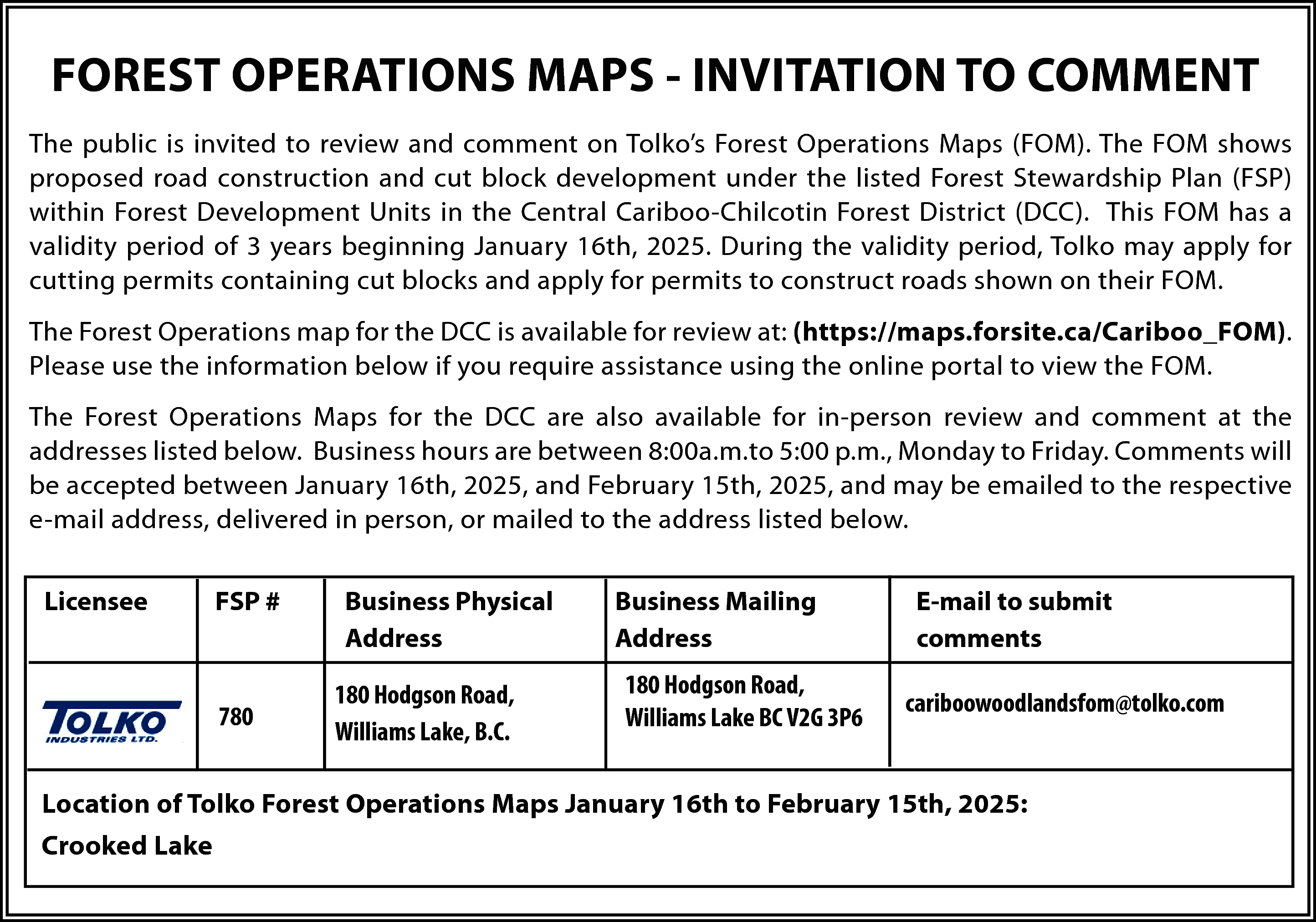 FOREST OPERATIONS MAPS - INVITATION  FOREST OPERATIONS MAPS - INVITATION TO COMMENT  The public is invited to review and comment on Tolko’s Forest Operations Maps (FOM). The FOM shows  proposed road construction and cut block development under the listed Forest Stewardship Plan (FSP)  within Forest Development Units in the Central Cariboo-Chilcotin Forest District (DCC). This FOM has a  validity period of 3 years beginning January 16th, 2025. During the validity period, Tolko may apply for  cutting permits containing cut blocks and apply for permits to construct roads shown on their FOM.  The Forest Operations map for the DCC is available for review at: (https://maps.forsite.ca/Cariboo_FOM).  Please use the information below if you require assistance using the online portal to view the FOM.  The Forest Operations Maps for the DCC are also available for in-person review and comment at the  addresses listed below. Business hours are between 8:00a.m.to 5:00 p.m., Monday to Friday. Comments will  be accepted between January 16th, 2025, and February 15th, 2025, and may be emailed to the respective  e-mail address, delivered in person, or mailed to the address listed below.  Licensee    FSP #    780    Business Physical  Address  180 Hodgson Road,  Williams Lake, B.C.    Business Mailing  Address  180 Hodgson Road,  Williams Lake BC V2G 3P6    E-mail to submit  comments  cariboowoodlandsfom@tolko.com    Location of Tolko Forest Operations Maps January 16th to February 15th, 2025:  Crooked Lake    