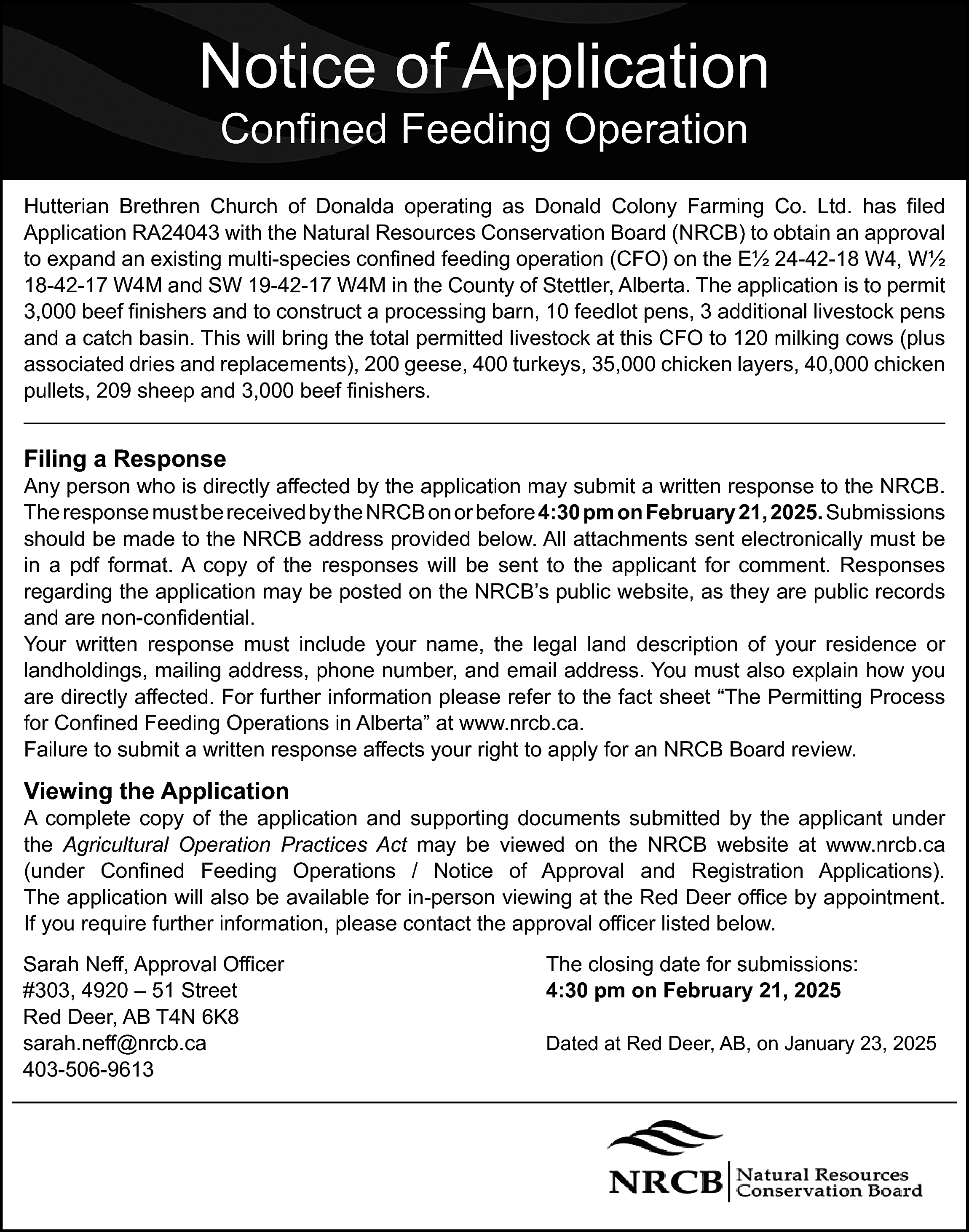 Notice of Application <br>Confined Feeding  Notice of Application  Confined Feeding Operation    Hutterian Brethren Church of Donalda operating as Donald Colony Farming Co. Ltd. has filed  Application RA24043 with the Natural Resources Conservation Board (NRCB) to obtain an approval  to expand an existing multi-species confined feeding operation (CFO) on the E½ 24-42-18 W4, W½  18-42-17 W4M and SW 19-42-17 W4M in the County of Stettler, Alberta. The application is to permit  3,000 beef finishers and to construct a processing barn, 10 feedlot pens, 3 additional livestock pens  and a catch basin. This will bring the total permitted livestock at this CFO to 120 milking cows (plus  associated dries and replacements), 200 geese, 400 turkeys, 35,000 chicken layers, 40,000 chicken  pullets, 209 sheep and 3,000 beef finishers.    Filing a Response    Any person who is directly affected by the application may submit a written response to the NRCB.  The response must be received by the NRCB on or before 4:30 pm on February 21, 2025. Submissions  should be made to the NRCB address provided below. All attachments sent electronically must be  in a pdf format. A copy of the responses will be sent to the applicant for comment. Responses  regarding the application may be posted on the NRCB’s public website, as they are public records  and are non-confidential.  Your written response must include your name, the legal land description of your residence or  landholdings, mailing address, phone number, and email address. You must also explain how you  are directly affected. For further information please refer to the fact sheet “The Permitting Process  for Confined Feeding Operations in Alberta” at www.nrcb.ca.  Failure to submit a written response affects your right to apply for an NRCB Board review.    Viewing the Application    A complete copy of the application and supporting documents submitted by the applicant under  the Agricultural Operation Practices Act may be viewed on the NRCB website at www.nrcb.ca  (under Confined Feeding Operations / Notice of Approval and Registration Applications).  The application will also be available for in-person viewing at the Red Deer office by appointment.  If you require further information, please contact the approval officer listed below.    Sarah Neff, Approval Officer  #303, 4920 – 51 Street  Red Deer, AB T4N 6K8  sarah.neff@nrcb.ca  403-506-9613    The closing date for submissions:  4:30 pm on February 21, 2025  Dated at Red Deer, AB, on January 23, 2025    