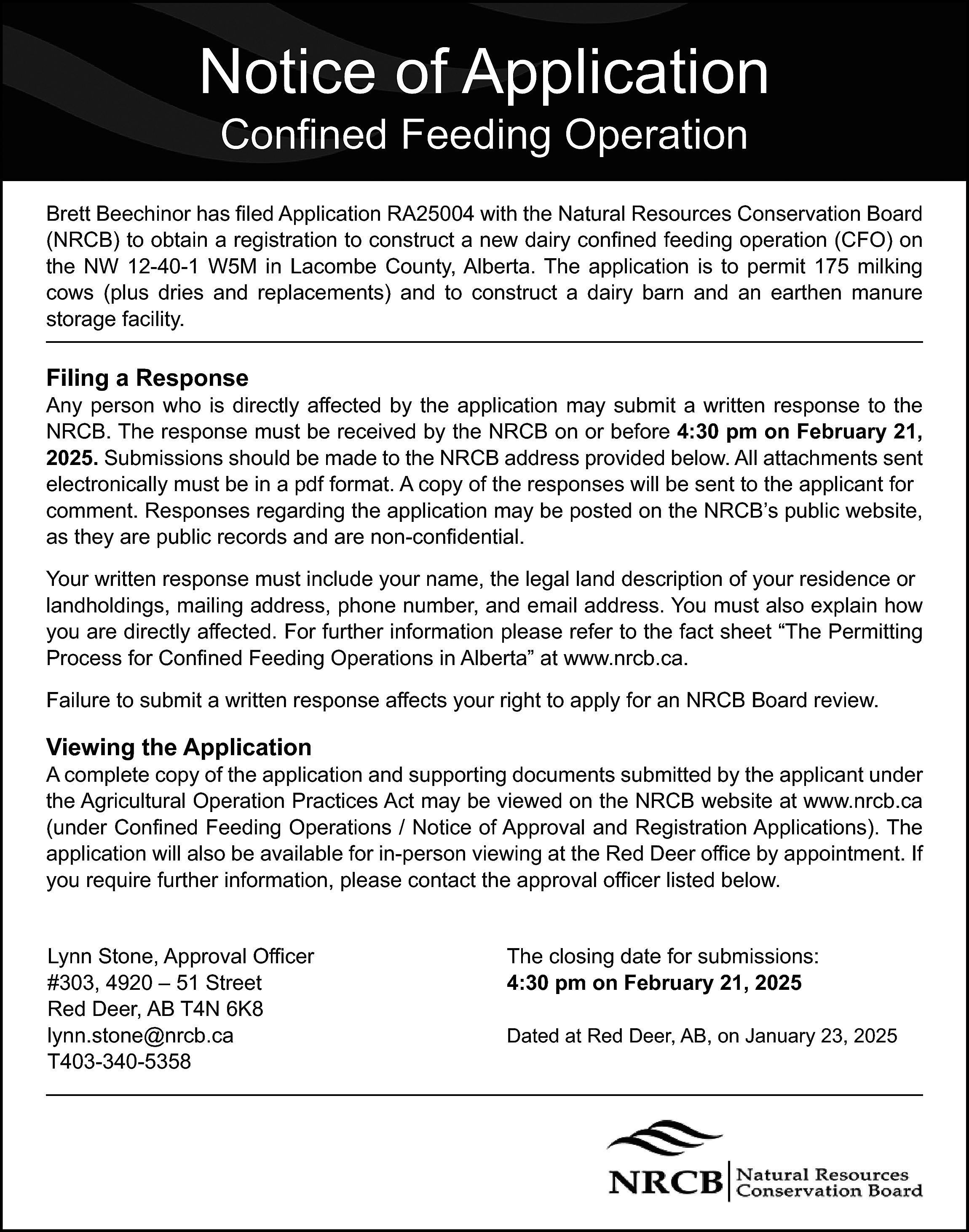 Notice of Application <br>Confined Feeding  Notice of Application  Confined Feeding Operation    Brett Beechinor has filed Application RA25004 with the Natural Resources Conservation Board  (NRCB) to obtain a registration to construct a new dairy confined feeding operation (CFO) on  the NW 12-40-1 W5M in Lacombe County, Alberta. The application is to permit 175 milking  cows (plus dries and replacements) and to construct a dairy barn and an earthen manure  storage facility.    Filing a Response    Any person who is directly affected by the application may submit a written response to the  NRCB. The response must be received by the NRCB on or before 4:30 pm on February 21,  2025. Submissions should be made to the NRCB address provided below. All attachments sent  electronically must be in a pdf format. A copy of the responses will be sent to the applicant for  comment. Responses regarding the application may be posted on the NRCB’s public website,  as they are public records and are non-confidential.  Your written response must include your name, the legal land description of your residence or  landholdings, mailing address, phone number, and email address. You must also explain how  you are directly affected. For further information please refer to the fact sheet “The Permitting  Process for Confined Feeding Operations in Alberta” at www.nrcb.ca.  Failure to submit a written response affects your right to apply for an NRCB Board review.    Viewing the Application    A complete copy of the application and supporting documents submitted by the applicant under  the Agricultural Operation Practices Act may be viewed on the NRCB website at www.nrcb.ca  (under Confined Feeding Operations / Notice of Approval and Registration Applications). The  application will also be available for in-person viewing at the Red Deer office by appointment. If  you require further information, please contact the approval officer listed below.  Lynn Stone, Approval Officer  #303, 4920 – 51 Street  Red Deer, AB T4N 6K8  lynn.stone@nrcb.ca  T403-340-5358    The closing date for submissions:  4:30 pm on February 21, 2025  Dated at Red Deer, AB, on January 23, 2025    