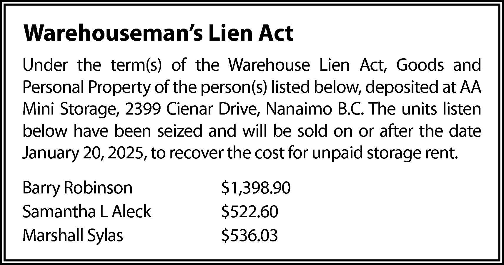 Warehouseman’s Lien Act <br>Under the  Warehouseman’s Lien Act  Under the term(s) of the Warehouse Lien Act, Goods and  Personal Property of the person(s) listed below, deposited at AA  Mini Storage, 2399 Cienar Drive, Nanaimo B.C. The units listen  below have been seized and will be sold on or after the date  January 20, 2025, to recover the cost for unpaid storage rent.  Barry Robinson  Samantha L Aleck  Marshall Sylas    $1,398.90  $522.60  $536.03    