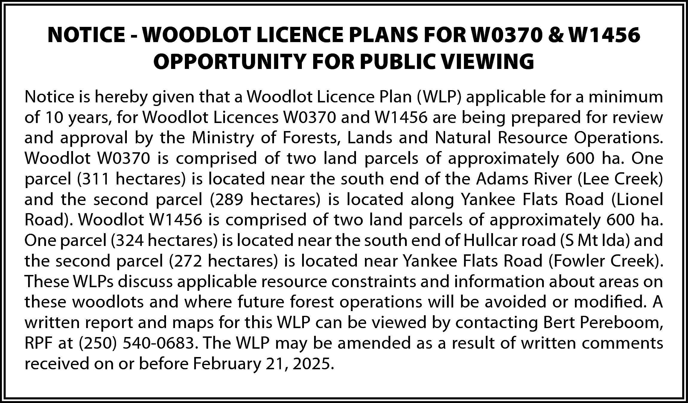 NOTICE - WOODLOT LICENCE PLANS  NOTICE - WOODLOT LICENCE PLANS FOR W0370 & W1456  OPPORTUNITY FOR PUBLIC VIEWING  Notice is hereby given that a Woodlot Licence Plan (WLP) applicable for a minimum  of 10 years, for Woodlot Licences W0370 and W1456 are being prepared for review  and approval by the Ministry of Forests, Lands and Natural Resource Operations.  Woodlot W0370 is comprised of two land parcels of approximately 600 ha. One  parcel (311 hectares) is located near the south end of the Adams River (Lee Creek)  and the second parcel (289 hectares) is located along Yankee Flats Road (Lionel  Road). Woodlot W1456 is comprised of two land parcels of approximately 600 ha.  One parcel (324 hectares) is located near the south end of Hullcar road (S Mt Ida) and  the second parcel (272 hectares) is located near Yankee Flats Road (Fowler Creek).  These WLPs discuss applicable resource constraints and information about areas on  these woodlots and where future forest operations will be avoided or modified. A  written report and maps for this WLP can be viewed by contacting Bert Pereboom,  RPF at (250) 540-0683. The WLP may be amended as a result of written comments  received on or before February 21, 2025.    