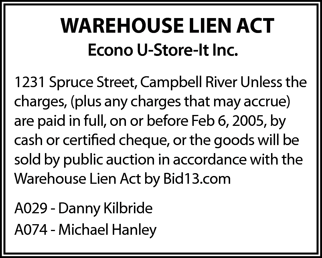 WAREHOUSE LIEN ACT <br>Econo U-Store-It  WAREHOUSE LIEN ACT  Econo U-Store-It Inc.  1231 Spruce Street, Campbell River Unless the  charges, (plus any charges that may accrue)  are paid in full, on or before Feb 6, 2005, by  cash or certified cheque, or the goods will be  sold by public auction in accordance with the  Warehouse Lien Act by Bid13.com  A029 - Danny Kilbride  A074 - Michael Hanley    