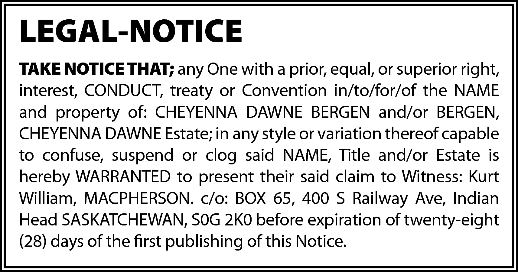 LEGAL-NOTICE <br>TAKE NOTICE THAT; any  LEGAL-NOTICE  TAKE NOTICE THAT; any One with a prior, equal, or superior right,  interest, CONDUCT, treaty or Convention in/to/for/of the NAME  and property of: CHEYENNA DAWNE BERGEN and/or BERGEN,  CHEYENNA DAWNE Estate; in any style or variation thereof capable  to confuse, suspend or clog said NAME, Title and/or Estate is  hereby WARRANTED to present their said claim to Witness: Kurt  William, MACPHERSON. c/o: BOX 65, 400 S Railway Ave, Indian  Head SASKATCHEWAN, S0G 2K0 before expiration of twenty-eight  (28) days of the first publishing of this Notice.    