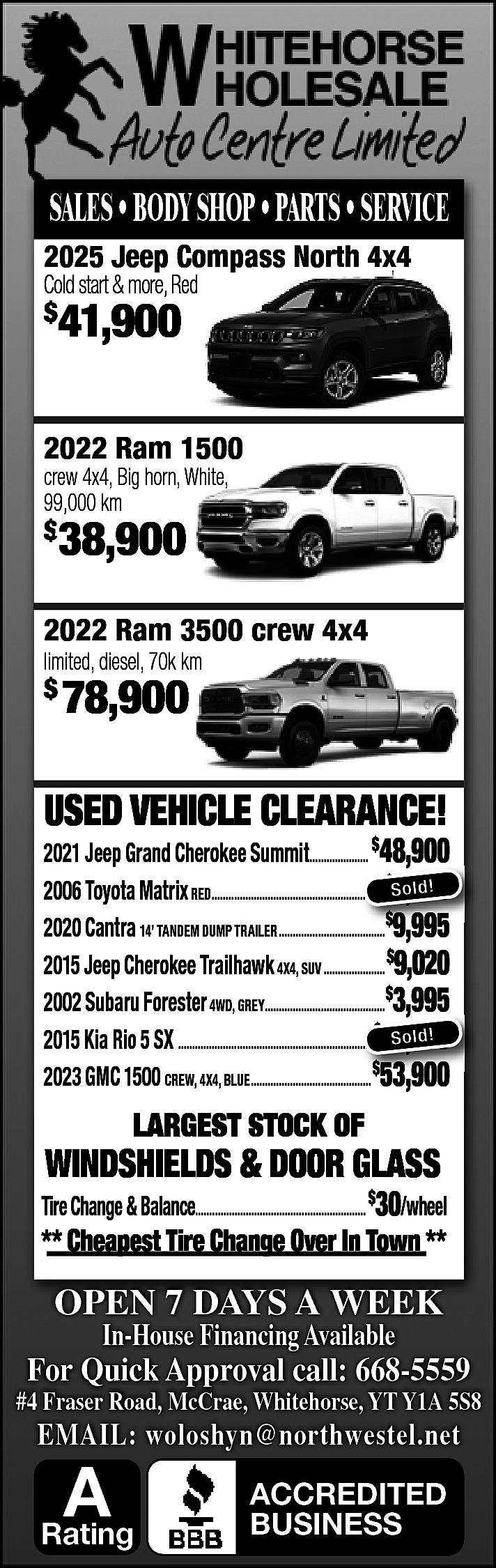 SALES • BODY SHOP •  SALES • BODY SHOP • PARTS • SERVICE  2025 Jeep Compass North 4x4  Cold start & more, Red  $    41,900    2022 Ram 1500  crew 4x4, Big horn, White,  99,000 km    $    38,900    2022 Ram 3500 crew 4x4  limited, diesel, 70k km    $    78,900    USED VEHICLE CLEARANCE!    2021 Jeep Grand Cherokee Summit..................... $48,900  ,  $ ld!  2006 Toyota Matrix RED............................................................  ............................................................ So  6,995  2020 Cantra 14’ TANDEM DUMP TRAILER......................................$99,995  995  2015 Jeep Cherokee Trailhawk 4X4, SUV ...................... $9,020  2002 Subaru Forester 4WD, GREY...........................................$3,995  ,  So ld!  2015 Kia Rio 5 SX ......................................................................$12,995  $  2023 GMC 1500 CREW, 4X4, BLUE........................................... 53  53,900  900    LARGEST STOCK OF    WINDSHIELDS & DOOR GLASS    Tire Change & Balance............................................................. $30/wheel    ** Cheapest Tire Change Over In Town **    OPEN 7 DAYS A WEEK  In-House Financing Available    For Quick Approval call: 668-5559    #4 Fraser Road, McCrae, Whitehorse, YT Y1A 5S8    EMAIL: woloshyn@northwestel.net    A    Rating    ACCREDITED  BUSINESS    