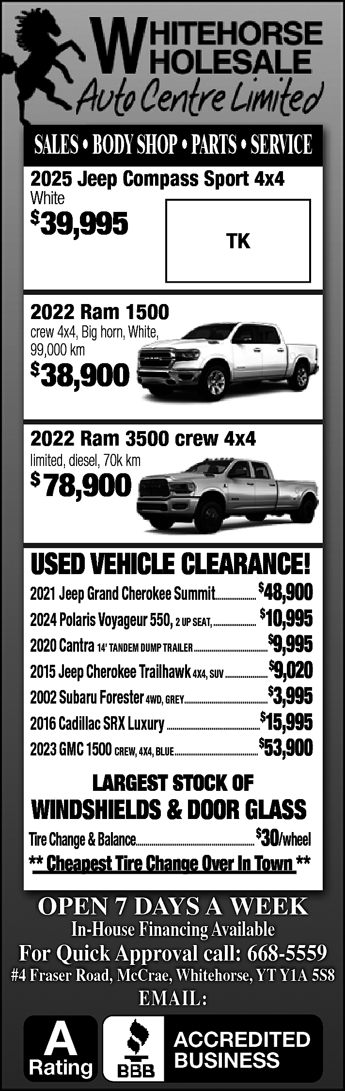 SALES • BODY SHOP •  SALES • BODY SHOP • PARTS • SERVICE  2025 Jeep Compass Sport 4x4  White  $    39,995    TK    2022 Ram 1500  crew 4x4, Big horn, White,  99,000 km    $    38,900    2022 Ram 3500 crew 4x4  limited, diesel, 70k km    $    78,900    USED VEHICLE CLEARANCE!    2021 Jeep Grand Cherokee Summit..................... $48,900  2024 Polaris Voyageur 550, 2 UP SEAT, ...................... $10,995  2020 Cantra 14’ TANDEM DUMP TRAILER......................................$9,995  2015 Jeep Cherokee Trailhawk 4X4, SUV ...................... $9,020  2002 Subaru Forester 4WD, GREY...........................................$3,995  2016 Cadillac SRX Luxury ................................................$15,995  2023 GMC 1500 CREW, 4X4, BLUE........................................... $53,900    LARGEST STOCK OF    WINDSHIELDS & DOOR GLASS    Tire Change & Balance............................................................. $30/wheel    ** Cheapest Tire Change Over In Town **    OPEN 7 DAYS A WEEK  In-House Financing Available    For Quick Approval call: 668-5559    #4 Fraser Road, McCrae, Whitehorse, YT Y1A 5S8    A    Rating    EMAIL:    ACCREDITED  BUSINESS    