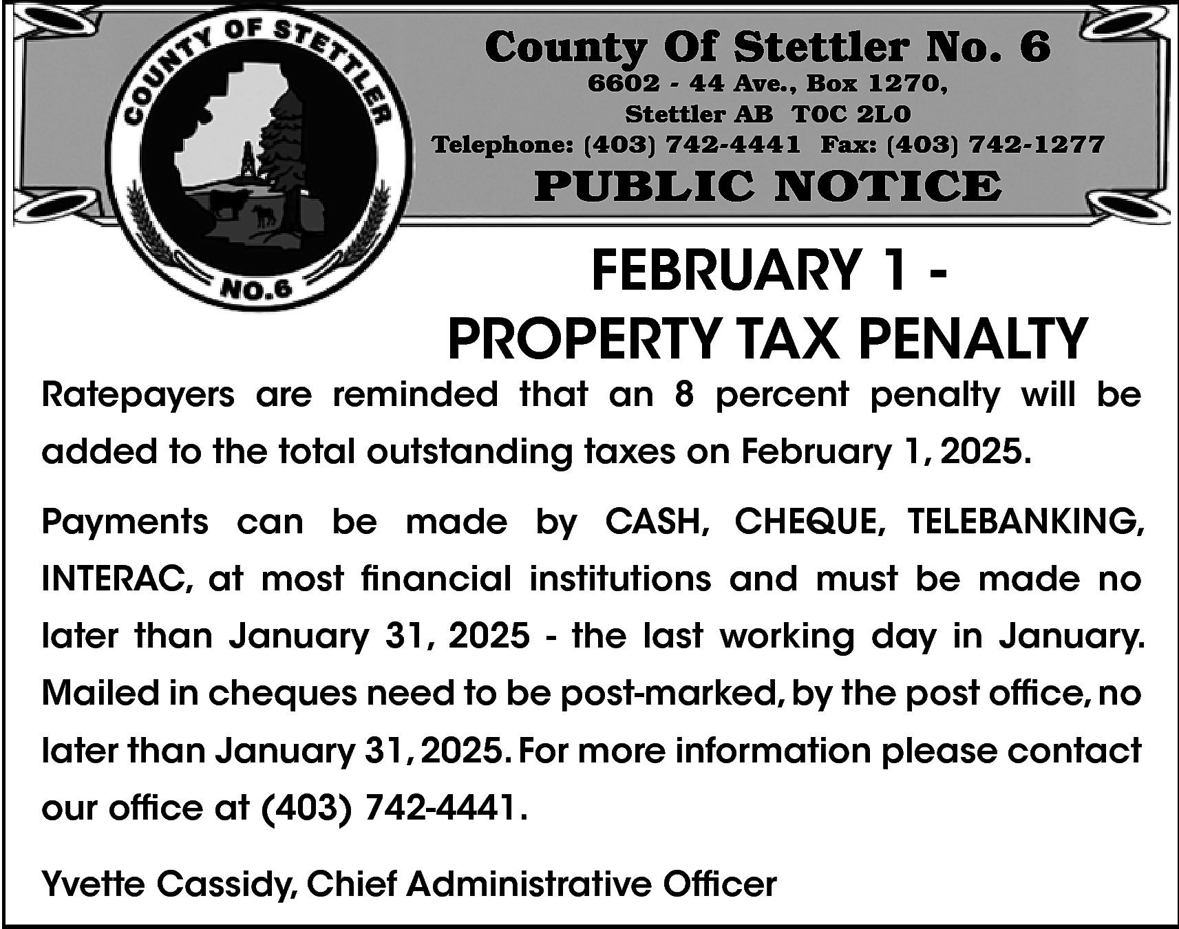 County Of Stettler No. 6  County Of Stettler No. 6    6602 - 44 Ave., Box 1270,  Stettler AB T0C 2L0  Telephone: (403) 742-4441 Fax: (403) 742-1277    PUBLIC NOTICE    FEBRUARY 1 PROPERTY TAX PENALTY    Ratepayers are reminded that an 8 percent penalty will be  added to the total outstanding taxes on February 1, 2025.  Payments can be made by CASH, CHEQUE, TELEBANKING,  INTERAC, at most financial institutions and must be made no  later than January 31, 2025 - the last working day in January.  Mailed in cheques need to be post-marked, by the post office, no  later than January 31, 2025. For more information please contact  our office at (403) 742-4441.  Yvette Cassidy, Chief Administrative Officer    