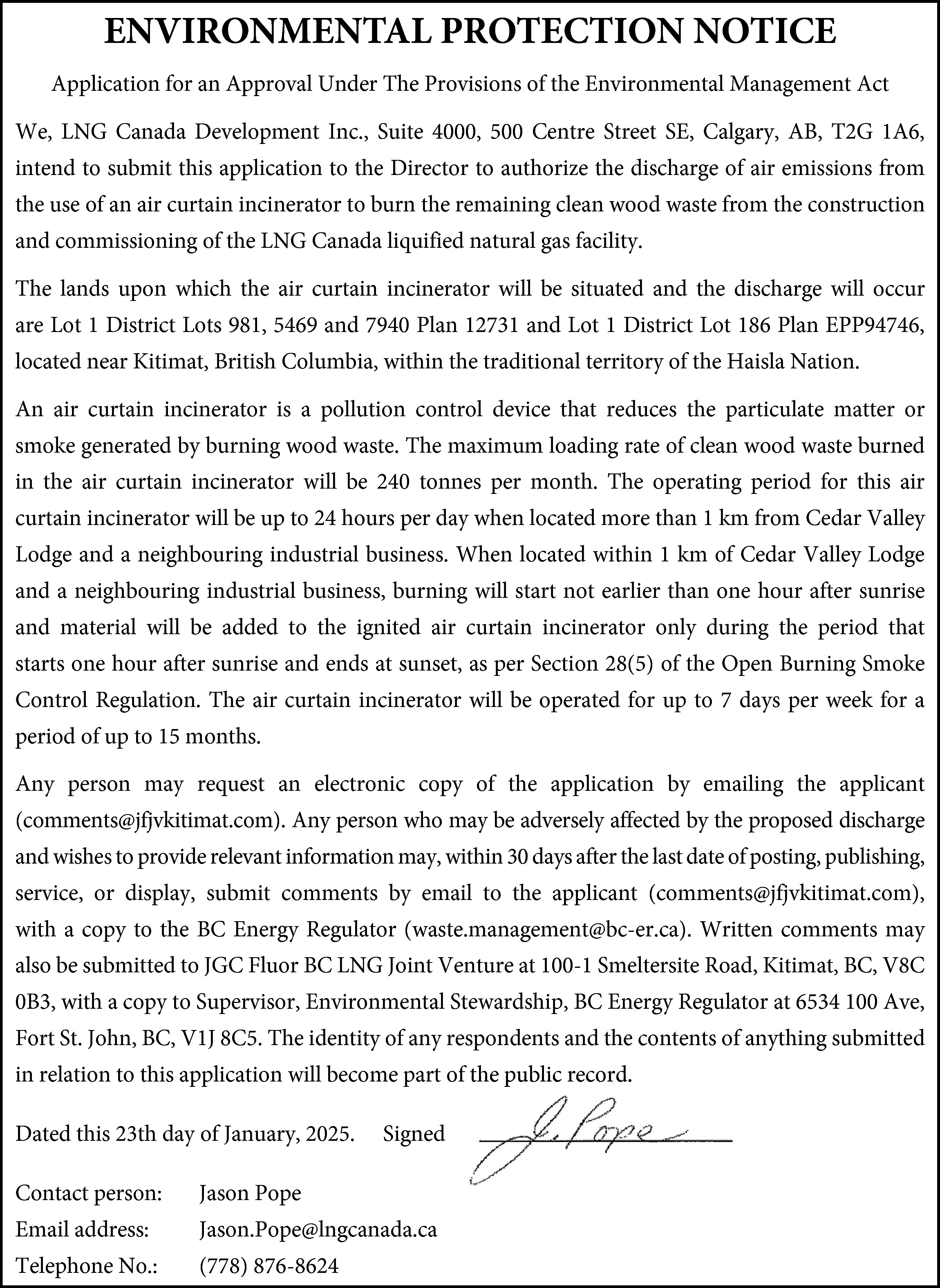 ENVIRONMENTAL PROTECTION NOTICE <br>Application for  ENVIRONMENTAL PROTECTION NOTICE  Application for an Approval Under The Provisions of the Environmental Management Act  We, LNG Canada Development Inc., Suite 4000, 500 Centre Street SE, Calgary, AB, T2G 1A6,  intend to submit this application to the Director to authorize the discharge of air emissions from  the use of an air curtain incinerator to burn the remaining clean wood waste from the construction  and commissioning of the LNG Canada liquified natural gas facility.  The lands upon which the air curtain incinerator will be situated and the discharge will occur  are Lot 1 District Lots 981, 5469 and 7940 Plan 12731 and Lot 1 District Lot 186 Plan EPP94746,  located near Kitimat, British Columbia, within the traditional territory of the Haisla Nation.  An air curtain incinerator is a pollution control device that reduces the particulate matter or  smoke generated by burning wood waste. The maximum loading rate of clean wood waste burned  in the air curtain incinerator will be 240 tonnes per month. The operating period for this air  curtain incinerator will be up to 24 hours per day when located more than 1 km from Cedar Valley  Lodge and a neighbouring industrial business. When located within 1 km of Cedar Valley Lodge  and a neighbouring industrial business, burning will start not earlier than one hour after sunrise  and material will be added to the ignited air curtain incinerator only during the period that  starts one hour after sunrise and ends at sunset, as per Section 28(5) of the Open Burning Smoke  Control Regulation. The air curtain incinerator will be operated for up to 7 days per week for a  period of up to 15 months.  Any person may request an electronic copy of the application by emailing the applicant  (comments@jfjvkitimat.com). Any person who may be adversely affected by the proposed discharge  and wishes to provide relevant information may, within 30 days after the last date of posting, publishing,  service, or display, submit comments by email to the applicant (comments@jfjvkitimat.com),  with a copy to the BC Energy Regulator (waste.management@bc-er.ca). Written comments may  also be submitted to JGC Fluor BC LNG Joint Venture at 100-1 Smeltersite Road, Kitimat, BC, V8C  0B3, with a copy to Supervisor, Environmental Stewardship, BC Energy Regulator at 6534 100 Ave,  Fort St. John, BC, V1J 8C5. The identity of any respondents and the contents of anything submitted  in relation to this application will become part of the public record.  Dated this 23th day of January, 2025.    Signed    Contact person:    Jason Pope    Email address:    Jason.Pope@lngcanada.ca    Telephone No.:    (778) 876-8624    