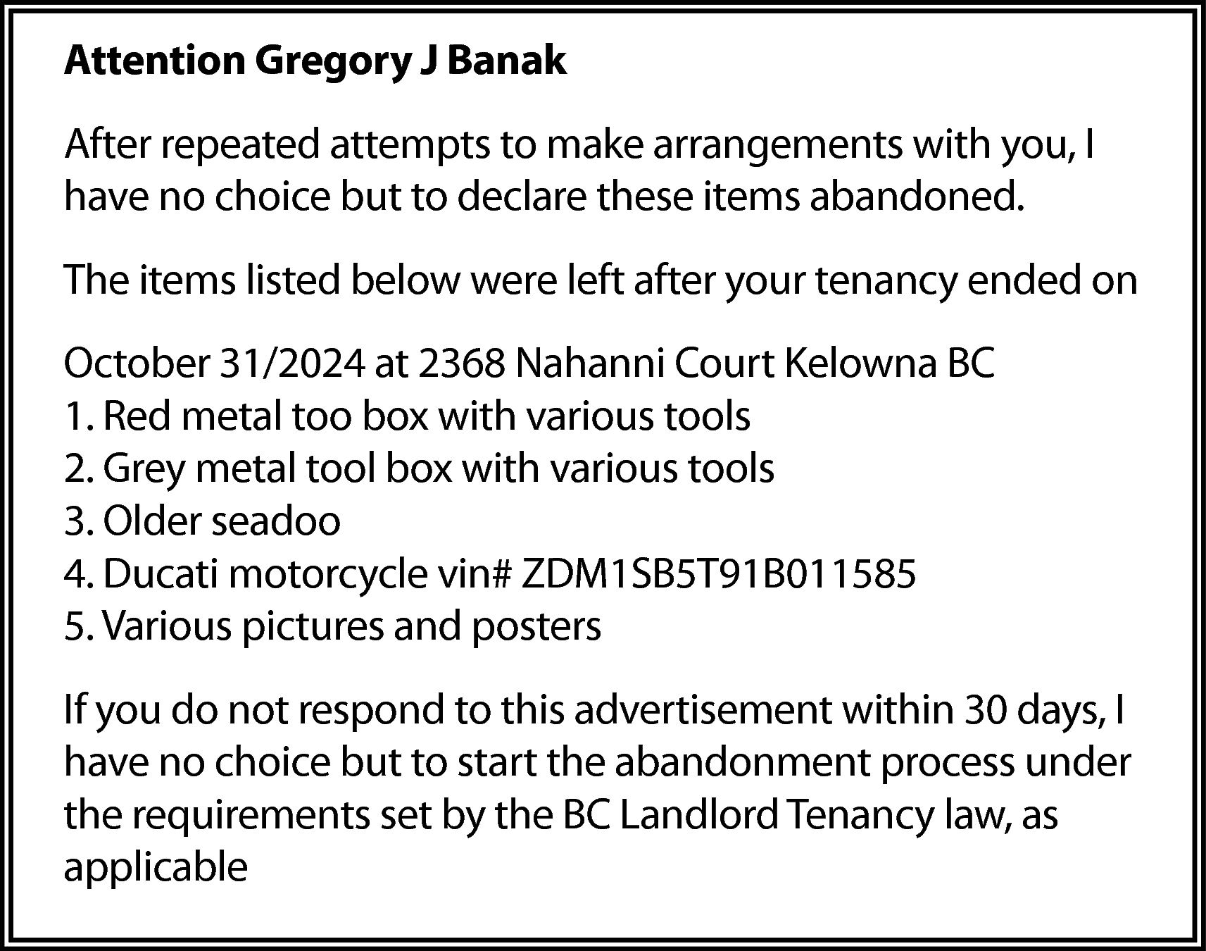 Attention Gregory J Banak <br>After  Attention Gregory J Banak  After repeated attempts to make arrangements with you, I  have no choice but to declare these items abandoned.  The items listed below were left after your tenancy ended on  October 31/2024 at 2368 Nahanni Court Kelowna BC  1. Red metal too box with various tools  2. Grey metal tool box with various tools  3. Older seadoo  4. Ducati motorcycle vin# ZDM1SB5T91B011585  5. Various pictures and posters  If you do not respond to this advertisement within 30 days, I  have no choice but to start the abandonment process under  the requirements set by the BC Landlord Tenancy law, as  applicable    