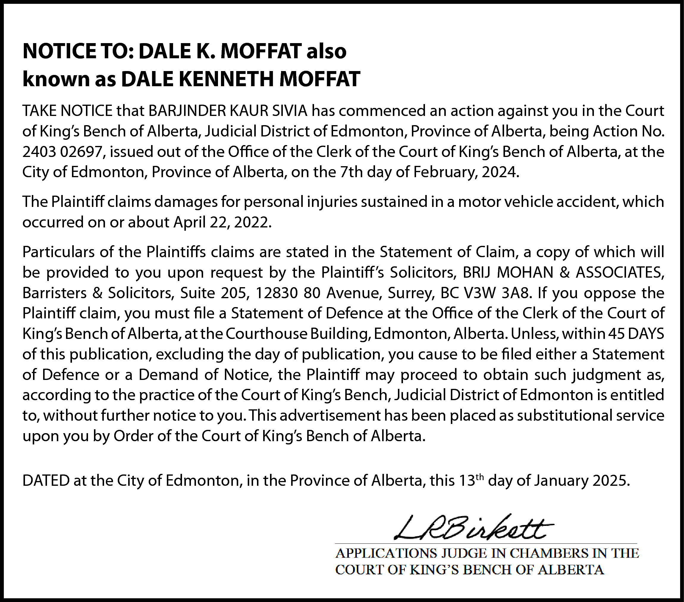 NOTICE TO: DALE K. MOFFAT  NOTICE TO: DALE K. MOFFAT also  known as DALE KENNETH MOFFAT  TAKE NOTICE that BARJINDER KAUR SIVIA has commenced an action against you in the Court  of King’s Bench of Alberta, Judicial District of Edmonton, Province of Alberta, being Action No.  2403 02697, issued out of the Office of the Clerk of the Court of King’s Bench of Alberta, at the  City of Edmonton, Province of Alberta, on the 7th day of February, 2024.  The Plaintiff claims damages for personal injuries sustained in a motor vehicle accident, which  occurred on or about April 22, 2022.  Particulars of the Plaintiffs claims are stated in the Statement of Claim, a copy of which will  be provided to you upon request by the Plaintiff’s Solicitors, BRIJ MOHAN & ASSOCIATES,  Barristers & Solicitors, Suite 205, 12830 80 Avenue, Surrey, BC V3W 3A8. If you oppose the  Plaintiff claim, you must file a Statement of Defence at the Office of the Clerk of the Court of  King’s Bench of Alberta, at the Courthouse Building, Edmonton, Alberta. Unless, within 45 DAYS  of this publication, excluding the day of publication, you cause to be filed either a Statement  of Defence or a Demand of Notice, the Plaintiff may proceed to obtain such judgment as,  according to the practice of the Court of King’s Bench, Judicial District of Edmonton is entitled  to, without further notice to you. This advertisement has been placed as substitutional service  upon you by Order of the Court of King’s Bench of Alberta.  DATED at the City of Edmonton, in the Province of Alberta, this 13th day of January 2025.    