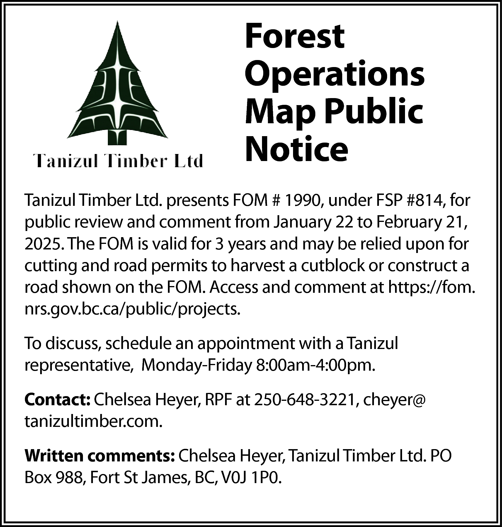 Forest <br>Operations <br>Map Public <br>Notice  Forest  Operations  Map Public  Notice  Tanizul Timber Ltd. presents FOM # 1990, under FSP #814, for  public review and comment from January 22 to February 21,  2025. The FOM is valid for 3 years and may be relied upon for  cutting and road permits to harvest a cutblock or construct a  road shown on the FOM. Access and comment at https://fom.  nrs.gov.bc.ca/public/projects.  To discuss, schedule an appointment with a Tanizul  representative, Monday-Friday 8:00am-4:00pm.  Contact: Chelsea Heyer, RPF at 250-648-3221, cheyer@  tanizultimber.com.  Written comments: Chelsea Heyer, Tanizul Timber Ltd. PO  Box 988, Fort St James, BC, V0J 1P0.    