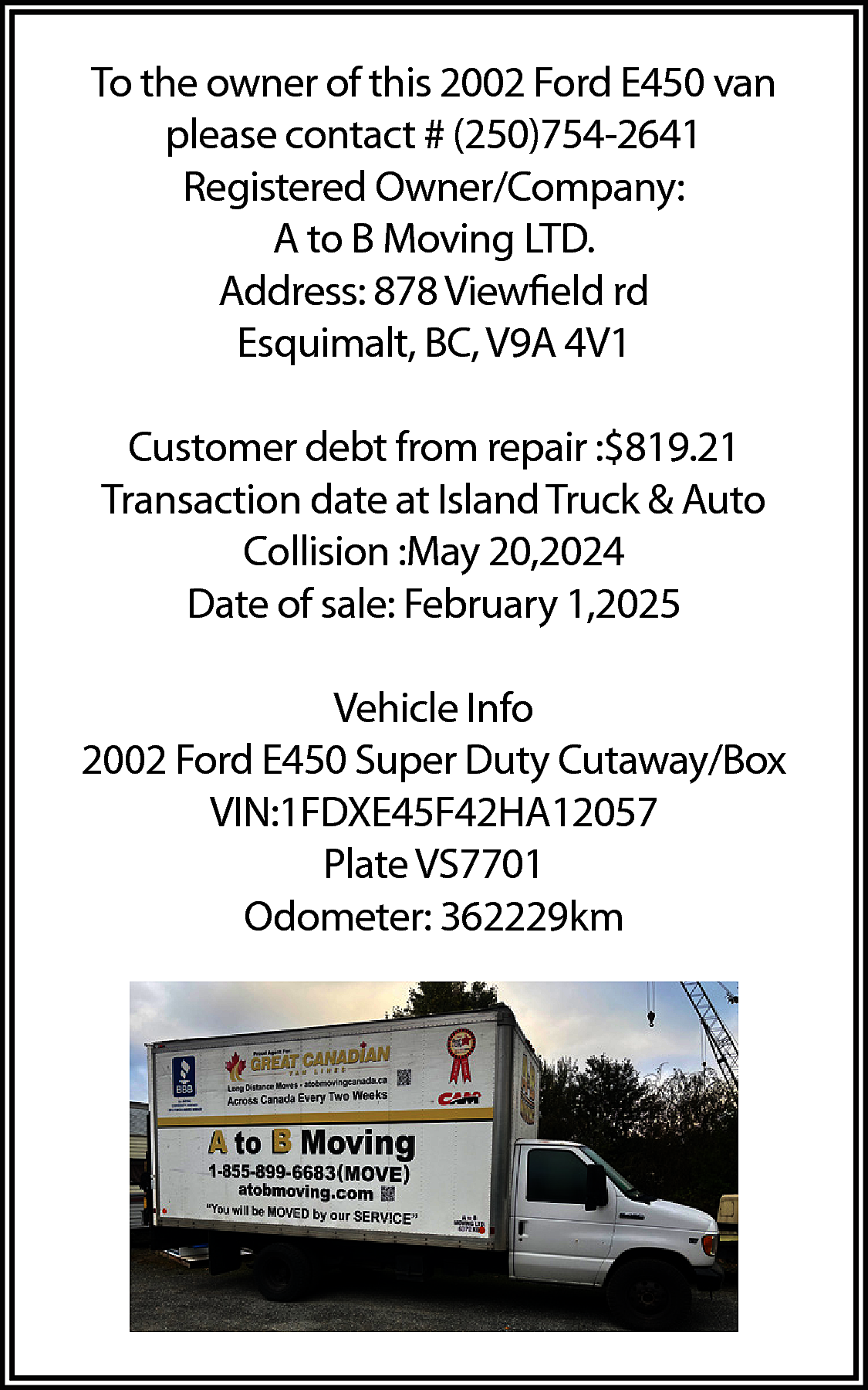 To the owner of this  To the owner of this 2002 Ford E450 van  please contact # (250)754-2641  Registered Owner/Company:  A to B Moving LTD.  Address: 878 Viewfield rd  Esquimalt, BC, V9A 4V1  Customer debt from repair :$819.21  Transaction date at Island Truck & Auto  Collision :May 20,2024  Date of sale: February 1,2025  Vehicle Info  2002 Ford E450 Super Duty Cutaway/Box  VIN:1FDXE45F42HA12057  Plate VS7701  Odometer: 362229km    