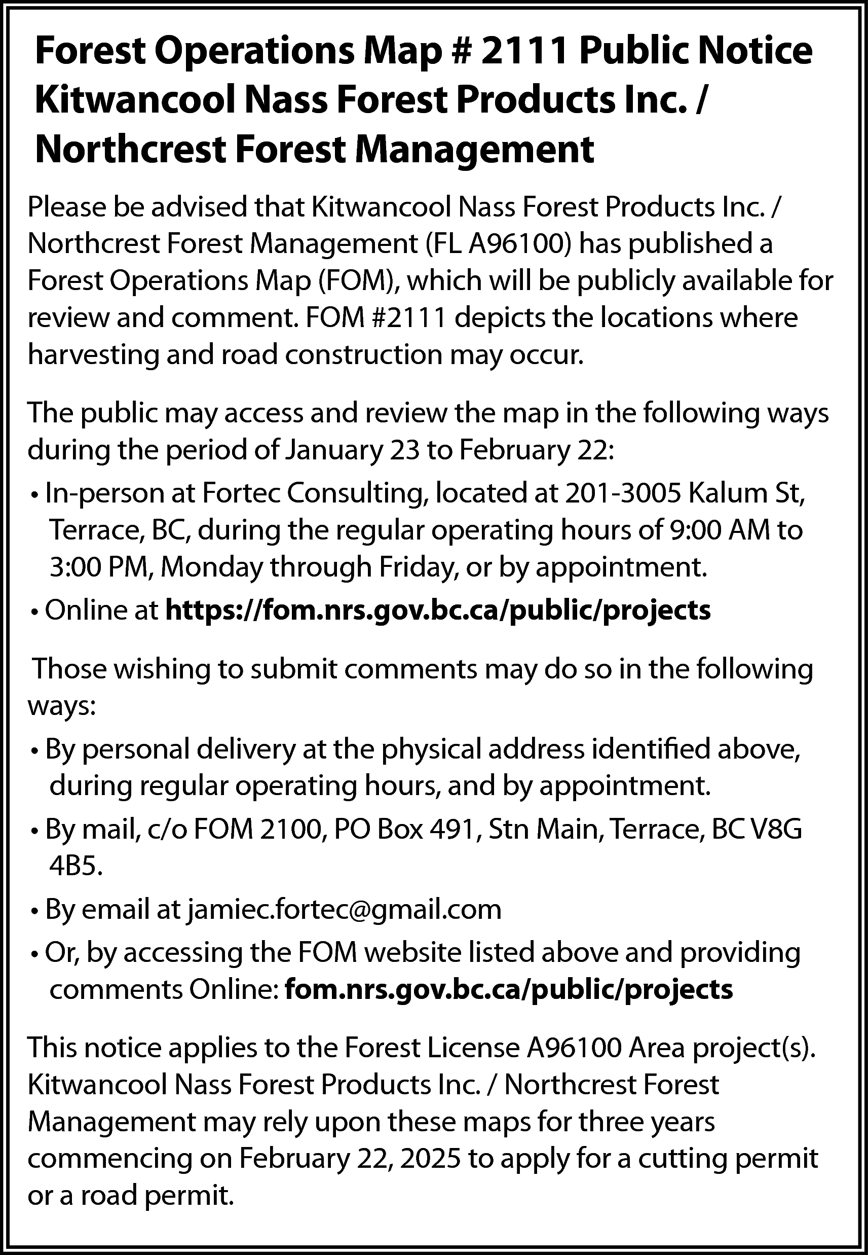 Forest Operations Map # 2111  Forest Operations Map # 2111 Public Notice  Kitwancool Nass Forest Products Inc. /  Northcrest Forest Management  Please be advised that Kitwancool Nass Forest Products Inc. /  Northcrest Forest Management (FL A96100) has published a  Forest Operations Map (FOM), which will be publicly available for  review and comment. FOM #2111 depicts the locations where  harvesting and road construction may occur.  The public may access and review the map in the following ways  during the period of January 23 to February 22:  • In-person at Fortec Consulting, located at 201-3005 Kalum St,  Terrace, BC, during the regular operating hours of 9:00 AM to  3:00 PM, Monday through Friday, or by appointment.  • Online at https://fom.nrs.gov.bc.ca/public/projects  Those wishing to submit comments may do so in the following  ways:  • By personal delivery at the physical address identified above,  during regular operating hours, and by appointment.  • By mail, c/o FOM 2100, PO Box 491, Stn Main, Terrace, BC V8G  4B5.  • By email at jamiec.fortec@gmail.com  • Or, by accessing the FOM website listed above and providing  comments Online: fom.nrs.gov.bc.ca/public/projects  This notice applies to the Forest License A96100 Area project(s).  Kitwancool Nass Forest Products Inc. / Northcrest Forest  Management may rely upon these maps for three years  commencing on February 22, 2025 to apply for a cutting permit  or a road permit.    