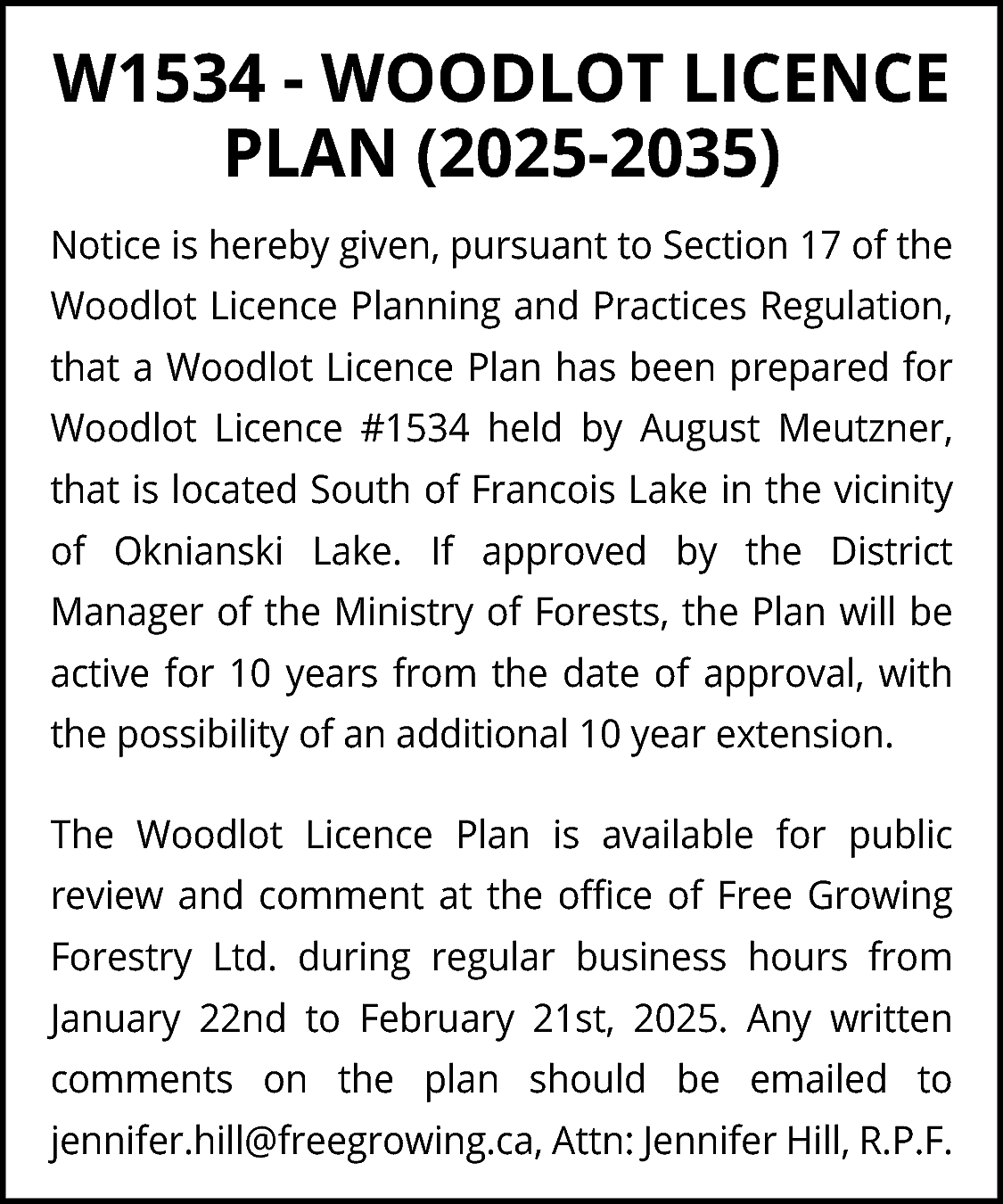 W1534 - WOODLOT LICENCE <br>PLAN  W1534 - WOODLOT LICENCE  PLAN (2025-2035)  Notice is hereby given, pursuant to Section 17 of the  Woodlot Licence Planning and Practices Regulation,  that a Woodlot Licence Plan has been prepared for  Woodlot Licence #1534 held by August Meutzner,  that is located South of Francois Lake in the vicinity  of Oknianski Lake. If approved by the District  Manager of the Ministry of Forests, the Plan will be  active for 10 years from the date of approval, with  the possibility of an additional 10 year extension.  The Woodlot Licence Plan is available for public  review and comment at the office of Free Growing  Forestry Ltd. during regular business hours from  January 22nd to February 21st, 2025. Any written  comments on the plan should be emailed to  jennifer.hill@freegrowing.ca, Attn: Jennifer Hill, R.P.F.    