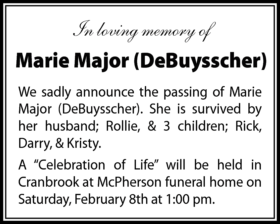 In loving memory of <br>Marie  In loving memory of  Marie Major (DeBuysscher)  We sadly announce the passing of Marie  Major (DeBuysscher). She is survived by  her husband; Rollie, & 3 children; Rick,  Darry, & Kristy.  A “Celebration of Life” will be held in  Cranbrook at McPherson funeral home on  Saturday, February 8th at 1:00 pm.    