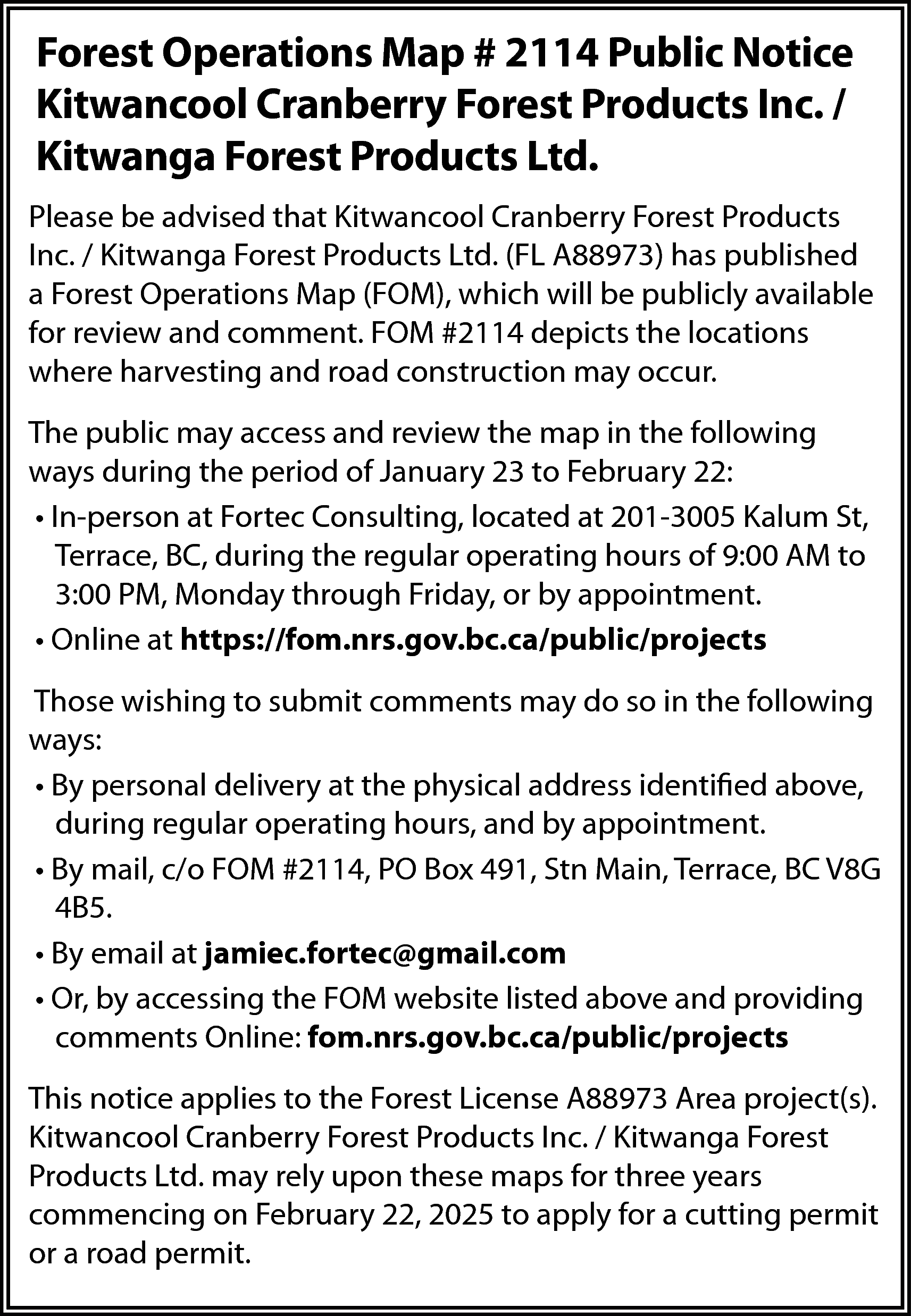 Forest Operations Map # 2114  Forest Operations Map # 2114 Public Notice  Kitwancool Cranberry Forest Products Inc. /  Kitwanga Forest Products Ltd.  Please be advised that Kitwancool Cranberry Forest Products  Inc. / Kitwanga Forest Products Ltd. (FL A88973) has published  a Forest Operations Map (FOM), which will be publicly available  for review and comment. FOM #2114 depicts the locations  where harvesting and road construction may occur.  The public may access and review the map in the following  ways during the period of January 23 to February 22:  • In-person at Fortec Consulting, located at 201-3005 Kalum St,  Terrace, BC, during the regular operating hours of 9:00 AM to  3:00 PM, Monday through Friday, or by appointment.  • Online at https://fom.nrs.gov.bc.ca/public/projects  Those wishing to submit comments may do so in the following  ways:  • By personal delivery at the physical address identified above,  during regular operating hours, and by appointment.  • By mail, c/o FOM #2114, PO Box 491, Stn Main, Terrace, BC V8G  4B5.  • By email at jamiec.fortec@gmail.com  • Or, by accessing the FOM website listed above and providing  comments Online: fom.nrs.gov.bc.ca/public/projects  This notice applies to the Forest License A88973 Area project(s).  Kitwancool Cranberry Forest Products Inc. / Kitwanga Forest  Products Ltd. may rely upon these maps for three years  commencing on February 22, 2025 to apply for a cutting permit  or a road permit.    