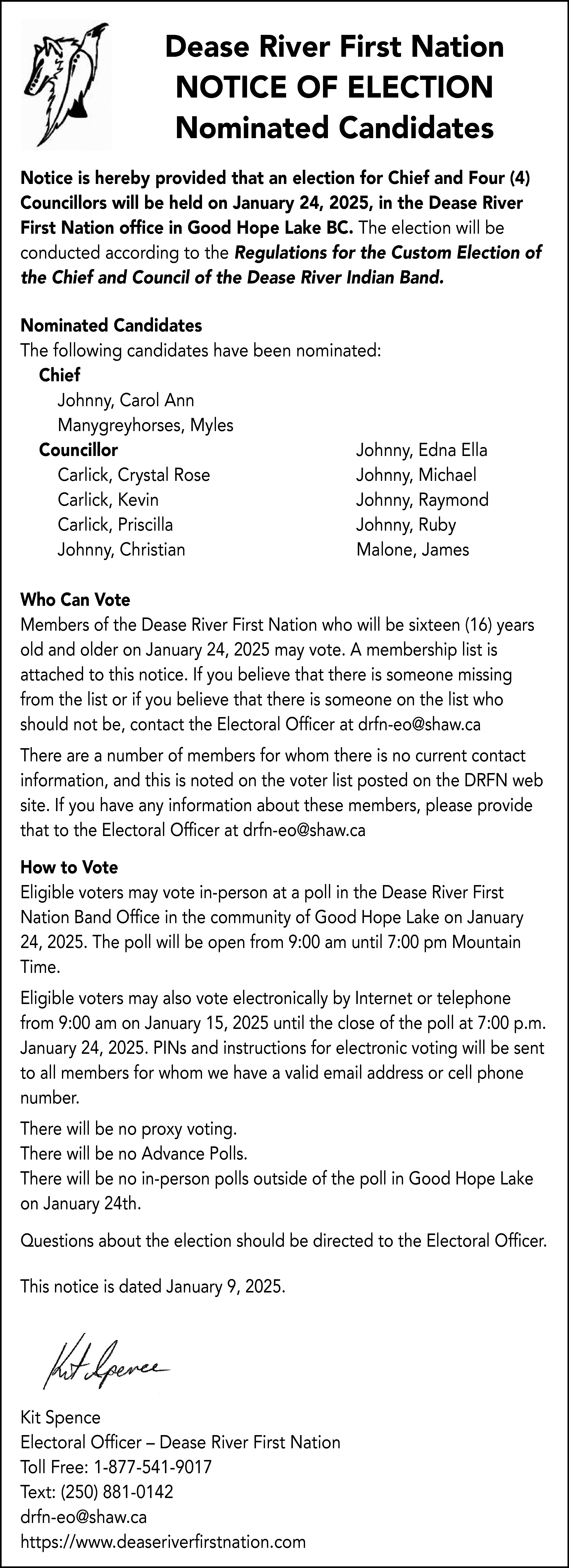 Dease River First Nation <br>NOTICE  Dease River First Nation  NOTICE OF ELECTION  Nominated Candidates  Notice is hereby provided that an election for Chief and Four (4)  Councillors will be held on January 24, 2025, in the Dease River  First Nation office in Good Hope Lake BC. The election will be  conducted according to the Regulations for the Custom Election of  the Chief and Council of the Dease River Indian Band.  Nominated Candidates  The following candidates have been nominated:  Chief  Johnny, Carol Ann  Manygreyhorses, Myles  Councillor  Johnny, Edna Ella  Carlick, Crystal Rose  Johnny, Michael  Carlick, Kevin  Johnny, Raymond  Carlick, Priscilla  Johnny, Ruby  Johnny, Christian  Malone, James  Who Can Vote  Members of the Dease River First Nation who will be sixteen (16) years  old and older on January 24, 2025 may vote. A membership list is  attached to this notice. If you believe that there is someone missing  from the list or if you believe that there is someone on the list who  should not be, contact the Electoral Officer at drfn-eo@shaw.ca  There are a number of members for whom there is no current contact  information, and this is noted on the voter list posted on the DRFN web  site. If you have any information about these members, please provide  that to the Electoral Officer at drfn-eo@shaw.ca  How to Vote  Eligible voters may vote in-person at a poll in the Dease River First  Nation Band Office in the community of Good Hope Lake on January  24, 2025. The poll will be open from 9:00 am until 7:00 pm Mountain  Time.  Eligible voters may also vote electronically by Internet or telephone  from 9:00 am on January 15, 2025 until the close of the poll at 7:00 p.m.  January 24, 2025. PINs and instructions for electronic voting will be sent  to all members for whom we have a valid email address or cell phone  number.  There will be no proxy voting.  There will be no Advance Polls.  There will be no in-person polls outside of the poll in Good Hope Lake  on January 24th.  Questions about the election should be directed to the Electoral Officer.  This notice is dated January 9, 2025.    Kit Spence  Electoral Officer – Dease River First Nation  Toll Free: 1-877-541-9017  Text: (250) 881-0142  drfn-eo@shaw.ca  https://www.deaseriverfirstnation.com    