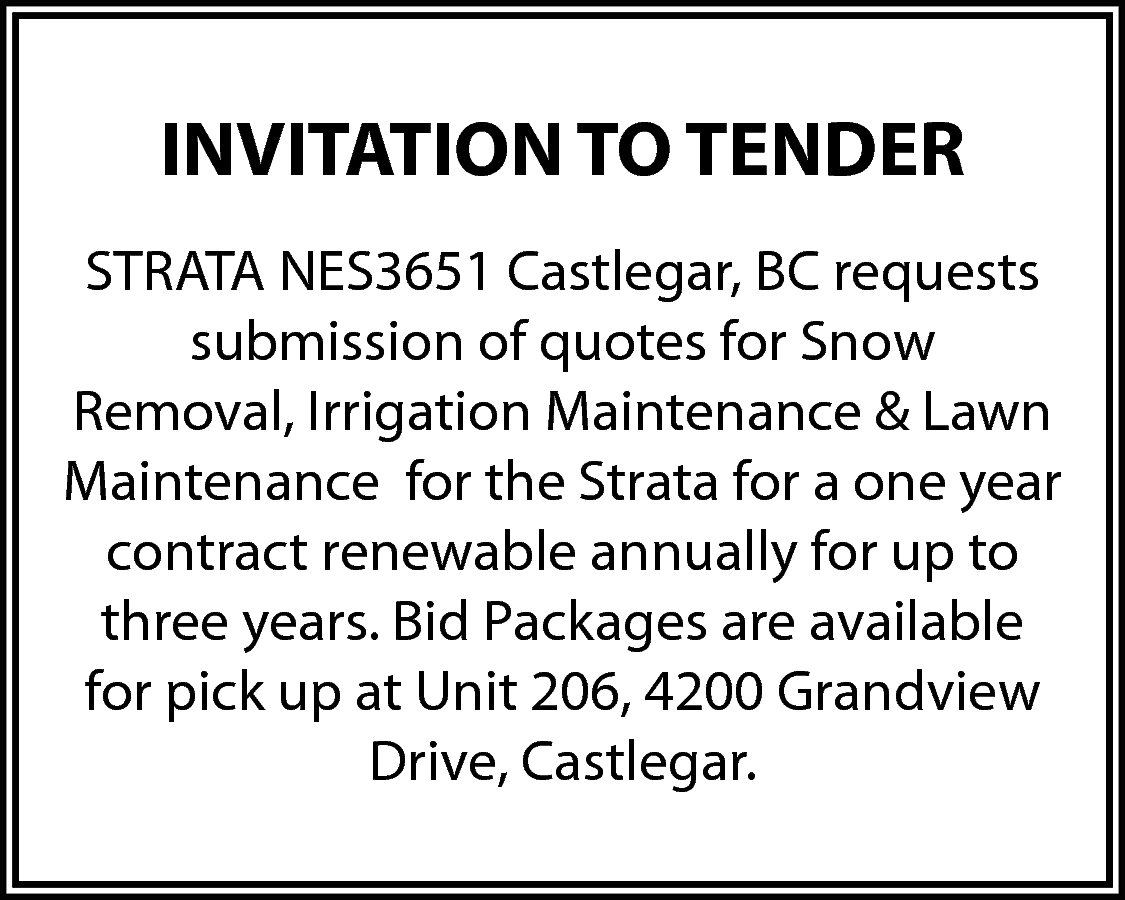 INVITATION TO TENDER <br>STRATA NES3651  INVITATION TO TENDER  STRATA NES3651 Castlegar, BC requests  submission of quotes for Snow  Removal, Irrigation Maintenance & Lawn  Maintenance for the Strata for a one year  contract renewable annually for up to  three years. Bid Packages are available  for pick up at Unit 206, 4200 Grandview  Drive, Castlegar.    