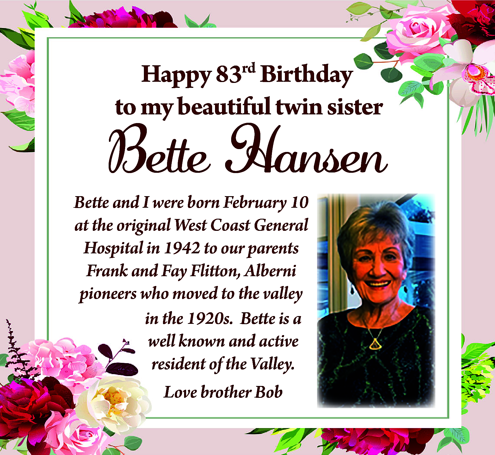 Happy 83rd Birthday <br>to my  Happy 83rd Birthday  to my beautiful twin sister    Bette Hansen    Bette and I were born February 10  at the original West Coast General  Hospital in 1942 to our parents  Frank and Fay Flitton, Alberni  pioneers who moved to the valley  in the 1920s. Bette is a  well known and active  resident of the Valley.  Love brother Bob    