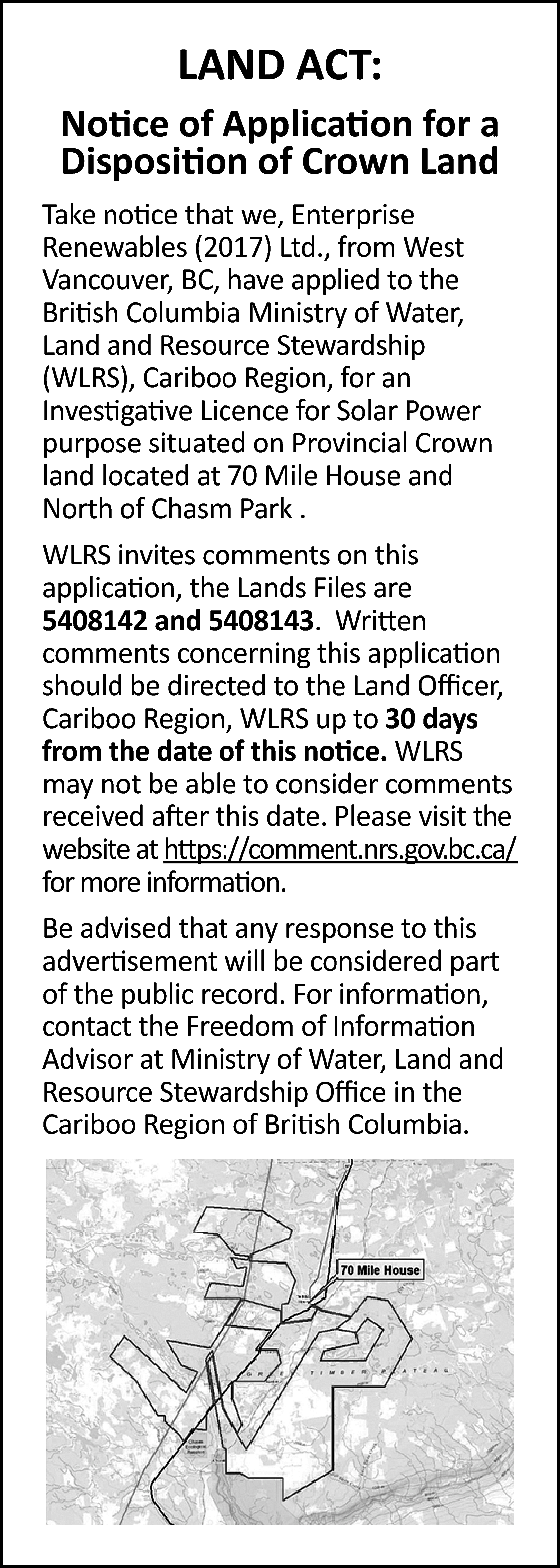 LAND ACT: <br>Notice of Application  LAND ACT:  Notice of Application for a  Disposition of Crown Land  Take notice that we, Enterprise  Renewables (2017) Ltd., from West  Vancouver, BC, have applied to the  British Columbia Ministry of Water,  Land and Resource Stewardship  (WLRS), Cariboo Region, for an  Investigative Licence for Solar Power  purpose situated on Provincial Crown  land located at 70 Mile House and  North of Chasm Park .  WLRS invites comments on this  application, the Lands Files are  5408142 and 5408143. Written  comments concerning this application  should be directed to the Land Officer,  Cariboo Region, WLRS up to 30 days  from the date of this notice. WLRS  may not be able to consider comments  received after this date. Please visit the  website at https://comment.nrs.gov.bc.ca/  for more information.  Be advised that any response to this  advertisement will be considered part  of the public record. For information,  contact the Freedom of Information  Advisor at Ministry of Water, Land and  Resource Stewardship Office in the  Cariboo Region of British Columbia.    