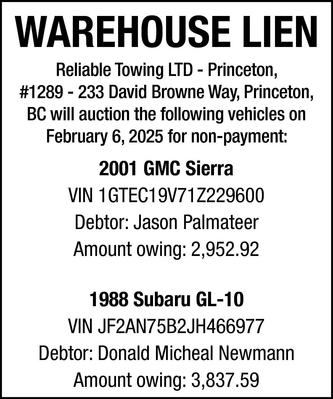 WAREHOUSE LIEN <br>Reliable Towing LTD  WAREHOUSE LIEN  Reliable Towing LTD - Princeton,  #1289 - 233 David Browne Way, Princeton,  BC will auction the following vehicles on  February 6, 2025 for non-payment:    2001 GMC Sierra  VIN 1GTEC19V71Z229600  Debtor: Jason Palmateer  Amount owing: 2,952.92  1988 Subaru GL-10  VIN JF2AN75B2JH466977  Debtor: Donald Micheal Newmann  Amount owing: 3,837.59    