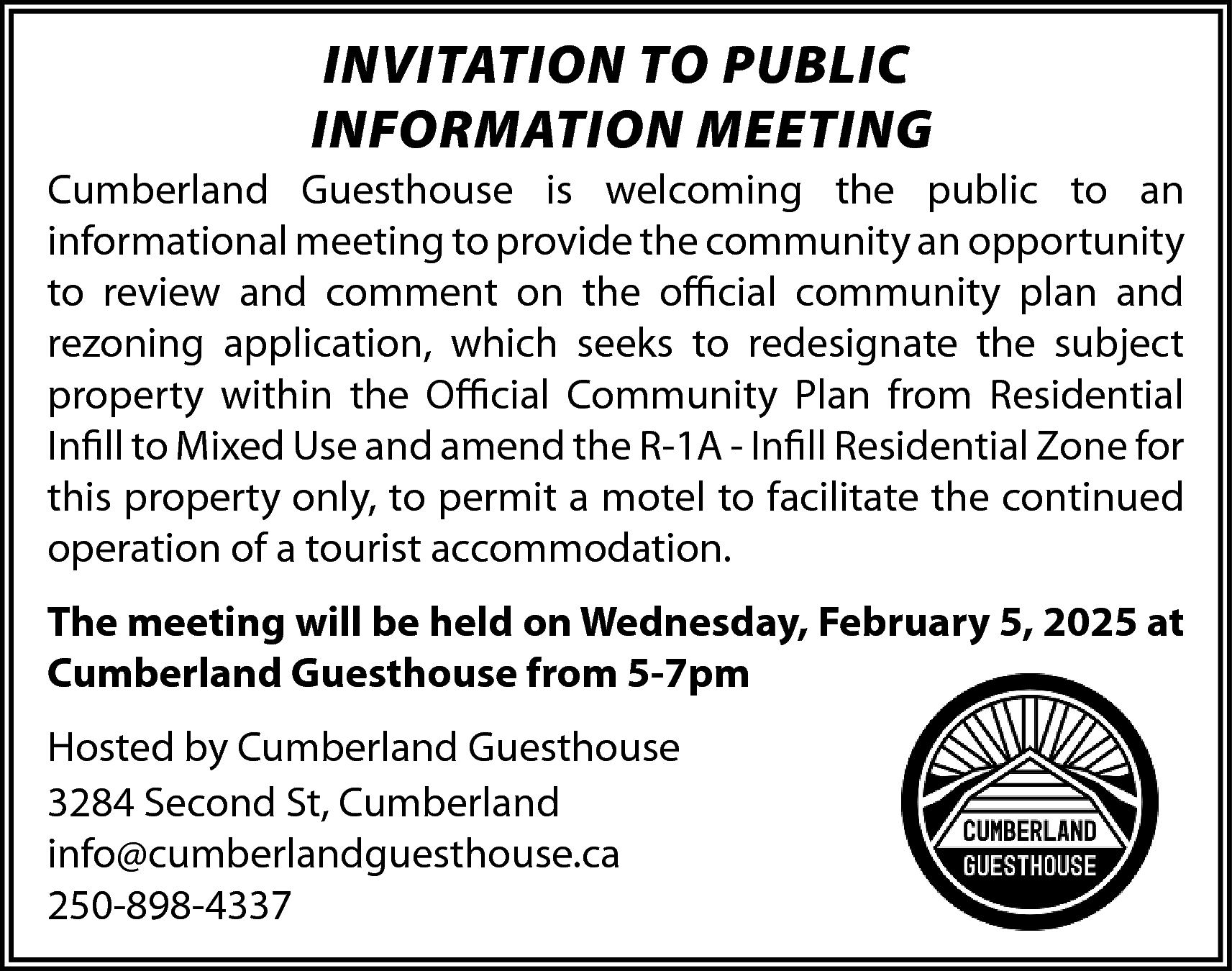 INVITATION TO PUBLIC <br>INFORMATION MEETING  INVITATION TO PUBLIC  INFORMATION MEETING  Cumberland Guesthouse is welcoming the public to an  informational meeting to provide the community an opportunity  to review and comment on the official community plan and  rezoning application, which seeks to redesignate the subject  property within the Official Community Plan from Residential  Infill to Mixed Use and amend the R-1A - Infill Residential Zone for  this property only, to permit a motel to facilitate the continued  operation of a tourist accommodation.  The meeting will be held on Wednesday, February 5, 2025 at  Cumberland Guesthouse from 5-7pm  Hosted by Cumberland Guesthouse  3284 Second St, Cumberland  info@cumberlandguesthouse.ca  250-898-4337    