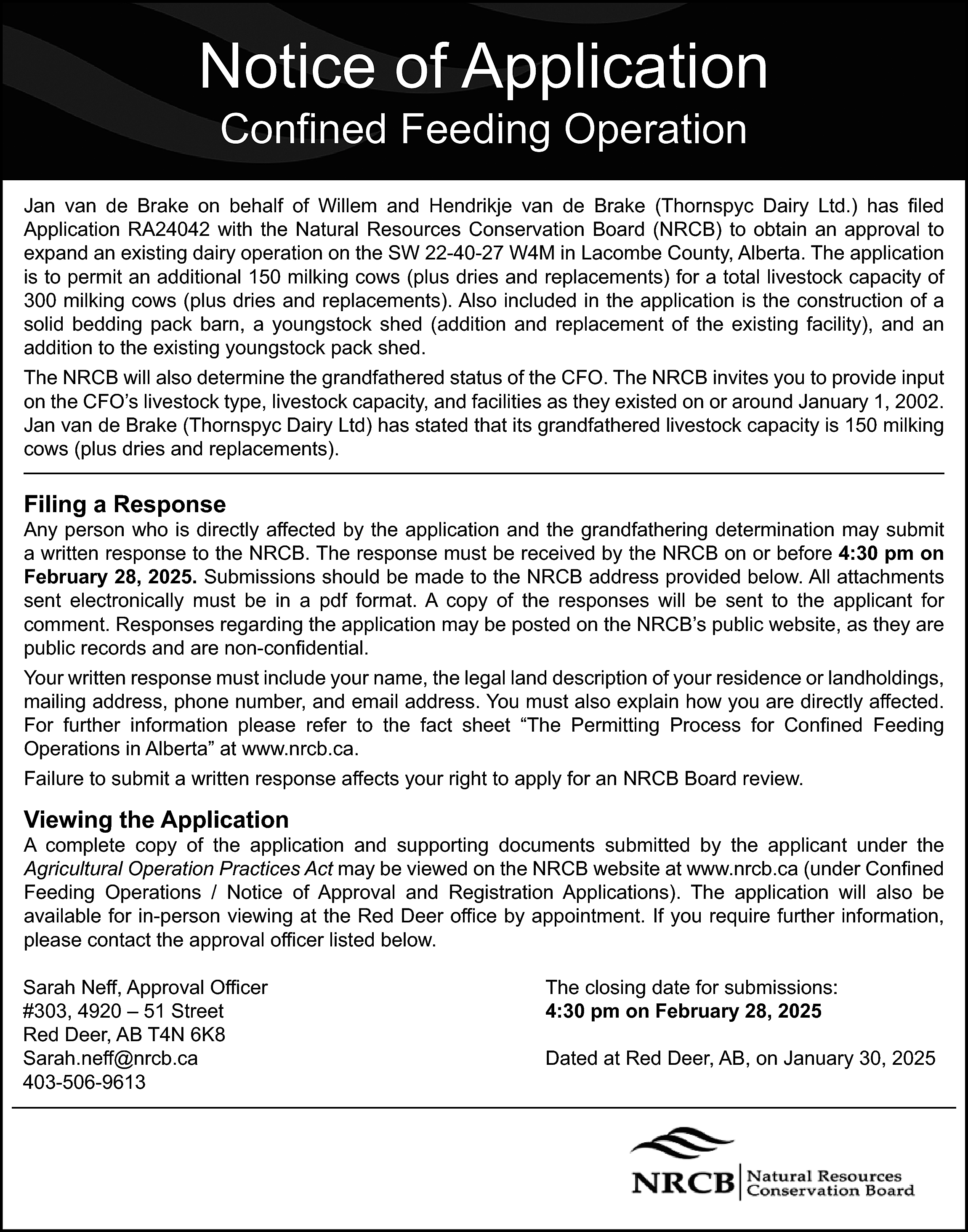 Notice of Application <br>Confined Feeding  Notice of Application  Confined Feeding Operation    Jan van de Brake on behalf of Willem and Hendrikje van de Brake (Thornspyc Dairy Ltd.) has filed  Application RA24042 with the Natural Resources Conservation Board (NRCB) to obtain an approval to  expand an existing dairy operation on the SW 22-40-27 W4M in Lacombe County, Alberta. The application  is to permit an additional 150 milking cows (plus dries and replacements) for a total livestock capacity of  300 milking cows (plus dries and replacements). Also included in the application is the construction of a  solid bedding pack barn, a youngstock shed (addition and replacement of the existing facility), and an  addition to the existing youngstock pack shed.  The NRCB will also determine the grandfathered status of the CFO. The NRCB invites you to provide input  on the CFO’s livestock type, livestock capacity, and facilities as they existed on or around January 1, 2002.  Jan van de Brake (Thornspyc Dairy Ltd) has stated that its grandfathered livestock capacity is 150 milking  cows (plus dries and replacements).    Filing a Response    Any person who is directly affected by the application and the grandfathering determination may submit  a written response to the NRCB. The response must be received by the NRCB on or before 4:30 pm on  February 28, 2025. Submissions should be made to the NRCB address provided below. All attachments  sent electronically must be in a pdf format. A copy of the responses will be sent to the applicant for  comment. Responses regarding the application may be posted on the NRCB’s public website, as they are  public records and are non-confidential.  Your written response must include your name, the legal land description of your residence or landholdings,  mailing address, phone number, and email address. You must also explain how you are directly affected.  For further information please refer to the fact sheet “The Permitting Process for Confined Feeding  Operations in Alberta” at www.nrcb.ca.  Failure to submit a written response affects your right to apply for an NRCB Board review.    Viewing the Application    A complete copy of the application and supporting documents submitted by the applicant under the  Agricultural Operation Practices Act may be viewed on the NRCB website at www.nrcb.ca (under Confined  Feeding Operations / Notice of Approval and Registration Applications). The application will also be  available for in-person viewing at the Red Deer office by appointment. If you require further information,  please contact the approval officer listed below.  Sarah Neff, Approval Officer  #303, 4920 – 51 Street  Red Deer, AB T4N 6K8  Sarah.neff@nrcb.ca  403-506-9613    The closing date for submissions:  4:30 pm on February 28, 2025  Dated at Red Deer, AB, on January 30, 2025    