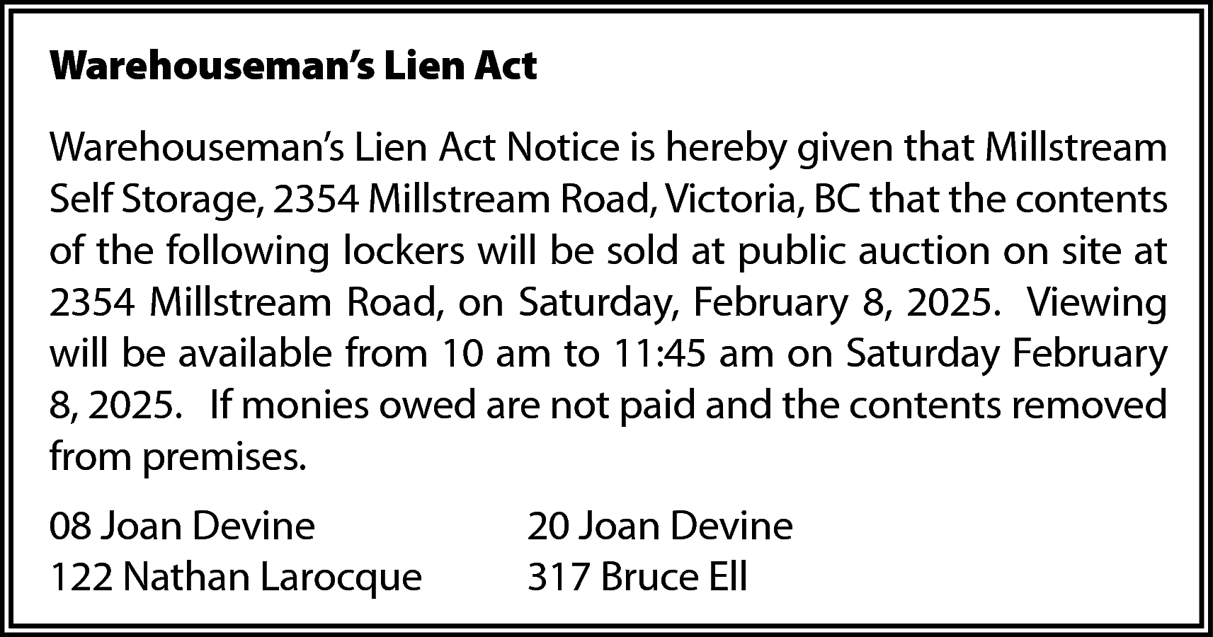 Warehouseman’s Lien Act <br>Warehouseman’s Lien  Warehouseman’s Lien Act  Warehouseman’s Lien Act Notice is hereby given that Millstream  Self Storage, 2354 Millstream Road, Victoria, BC that the contents  of the following lockers will be sold at public auction on site at  2354 Millstream Road, on Saturday, February 8, 2025. Viewing  will be available from 10 am to 11:45 am on Saturday February  8, 2025. If monies owed are not paid and the contents removed  from premises.  08 Joan Devine  122 Nathan Larocque    20 Joan Devine  317 Bruce Ell    