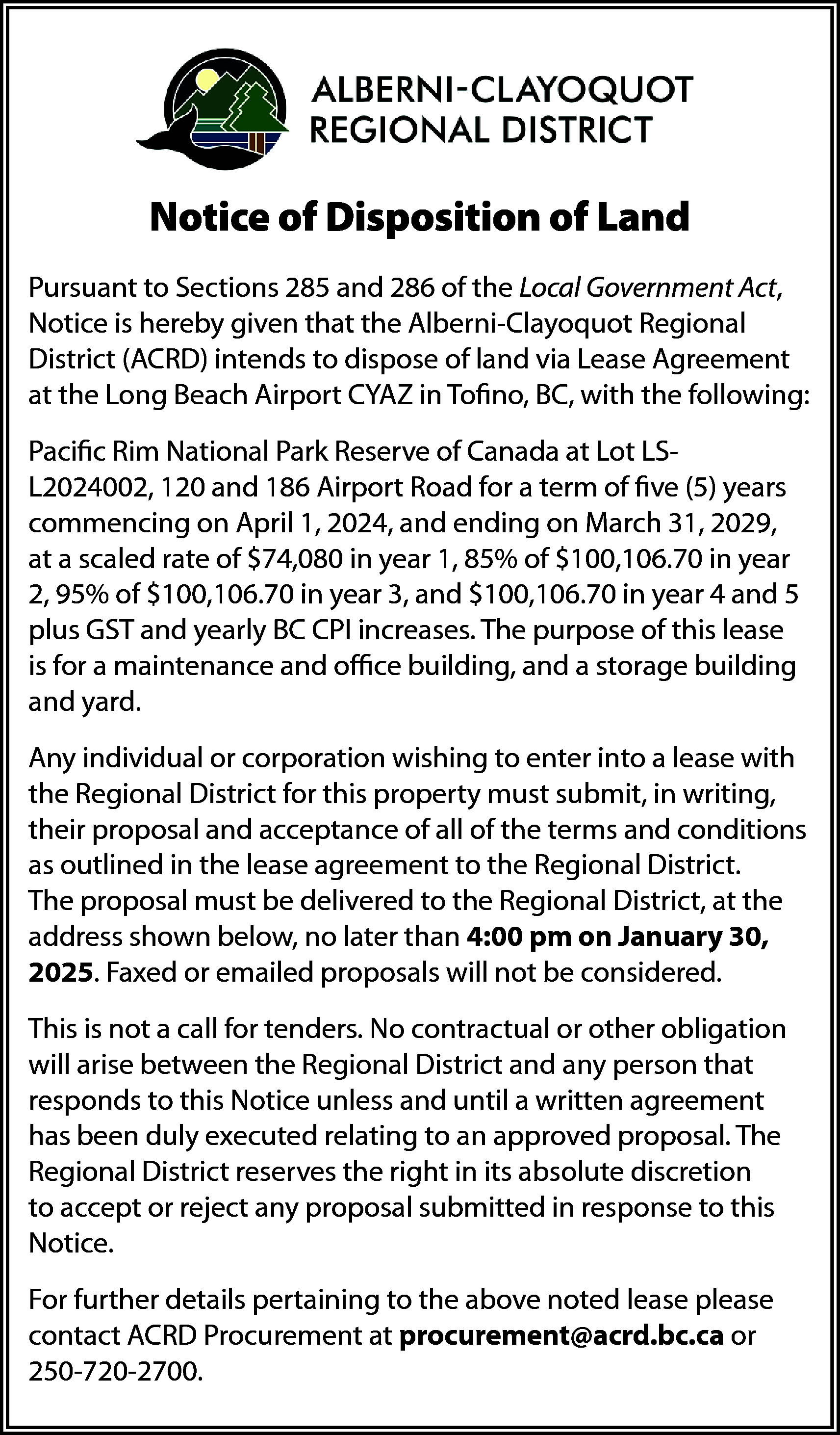 Notice of Disposition of Land  Notice of Disposition of Land  Pursuant to Sections 285 and 286 of the Local Government Act,  Notice is hereby given that the Alberni-Clayoquot Regional  District (ACRD) intends to dispose of land via Lease Agreement  at the Long Beach Airport CYAZ in Tofino, BC, with the following:  Pacific Rim National Park Reserve of Canada at Lot LSL2024002, 120 and 186 Airport Road for a term of five (5) years  commencing on April 1, 2024, and ending on March 31, 2029,  at a scaled rate of $74,080 in year 1, 85% of $100,106.70 in year  2, 95% of $100,106.70 in year 3, and $100,106.70 in year 4 and 5  plus GST and yearly BC CPI increases. The purpose of this lease  is for a maintenance and office building, and a storage building  and yard.  Any individual or corporation wishing to enter into a lease with  the Regional District for this property must submit, in writing,  their proposal and acceptance of all of the terms and conditions  as outlined in the lease agreement to the Regional District.  The proposal must be delivered to the Regional District, at the  address shown below, no later than 4:00 pm on January 30,  2025. Faxed or emailed proposals will not be considered.  This is not a call for tenders. No contractual or other obligation  will arise between the Regional District and any person that  responds to this Notice unless and until a written agreement  has been duly executed relating to an approved proposal. The  Regional District reserves the right in its absolute discretion  to accept or reject any proposal submitted in response to this  Notice.  For further details pertaining to the above noted lease please  contact ACRD Procurement at procurement@acrd.bc.ca or  250-720-2700.    