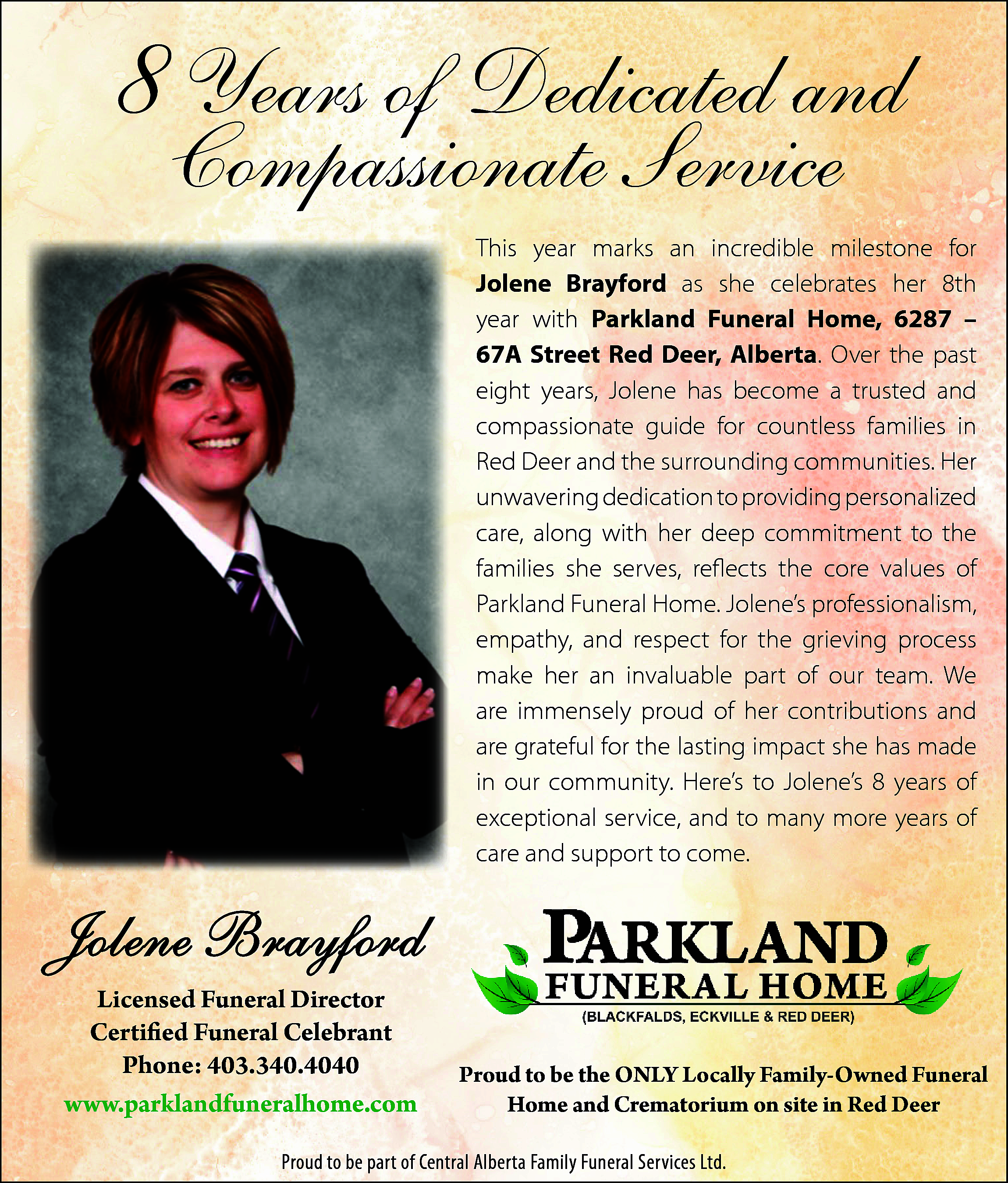 8 Years of Dedicated and  8 Years of Dedicated and    Compassionate8Service  Years of Dedic    This year marks an incredible milestone for  Jolene Brayford as she celebrates her 8th  year with Parkland Funeral Home, 6287 –  67A Street Red Deer, Alberta. Over the past  eight years, Jolene has become a trusted and  compassionate  guide  for countless  families  in  This year  marks  an incredible  milesto  Red DeerBrayford  and the surrounding  communities.  Her  as she celebrates her 8th year  unwavering  dedication  to providing  personalized  Funeral Home,  6287 – 67A  Street Red D  care, along  with  her  deep  commitment  thebec  Over the past eight years, Jolenetohas  families and  she serves,  reflects  the  core  values  of  compassionate guide for countle  ParklandRed  Funeral  Home.  Jolene’s  professionalism,  Deer and the surrounding comm  empathy,unwavering  and respectdedication  for the grieving  process  to providing  pers  make her  an invaluable  part of  our team. We  along  with her deep  commitment  to th  are immensely  of her  serves,proud  reflects  thecontributions  core values and  of Par  are grateful  for  the  lasting  impact  she has made e  Home. Jolene’s professionalism,  in our community.  Here’s  Jolene’s 8 process  years of m  respect for  theto grieving  exceptional  service, part  and to  moreWe  years  invaluable  of many  our team.  areofimm  care andof  support  to come.  her contributions  and are grateful f  impact she has made in our commun  Jolene’s 8 years of exceptional service,  more years of care and support to come    and Compassio  Service    Jolene  Brayford  Jolene  Brayford  Licensed  Funeral  Director  Licensed  Funeral  Director  Certified Funeral Celebrant  Certified  Funeral Celebrant  Phone: 403.340.4040  www.parklandfuneralhome.com  (2017)    Proud to be the ONLY Locally Family-Owned Funeral  Home and Crematorium on site in Red Deer    Proud to be the ONLY Locally Fami  Phone: 403.340.4040  Proud to be part of Central Alberta FamilyFuneral  Funeral Services  Ltd. and Crematorium on site  Home    