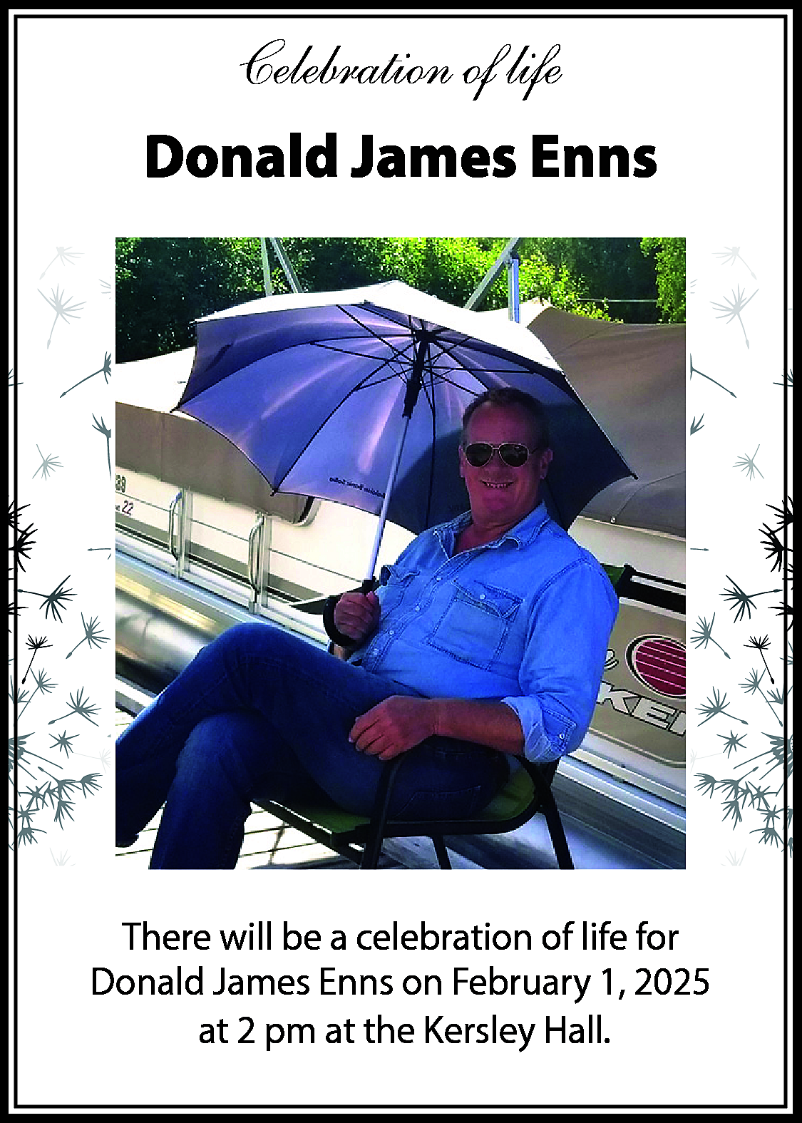 Celebration of life <br>Donald James  Celebration of life  Donald James Enns    There will be a celebration of life for  Donald James Enns on February 1, 2025  at 2 pm at the Kersley Hall.    