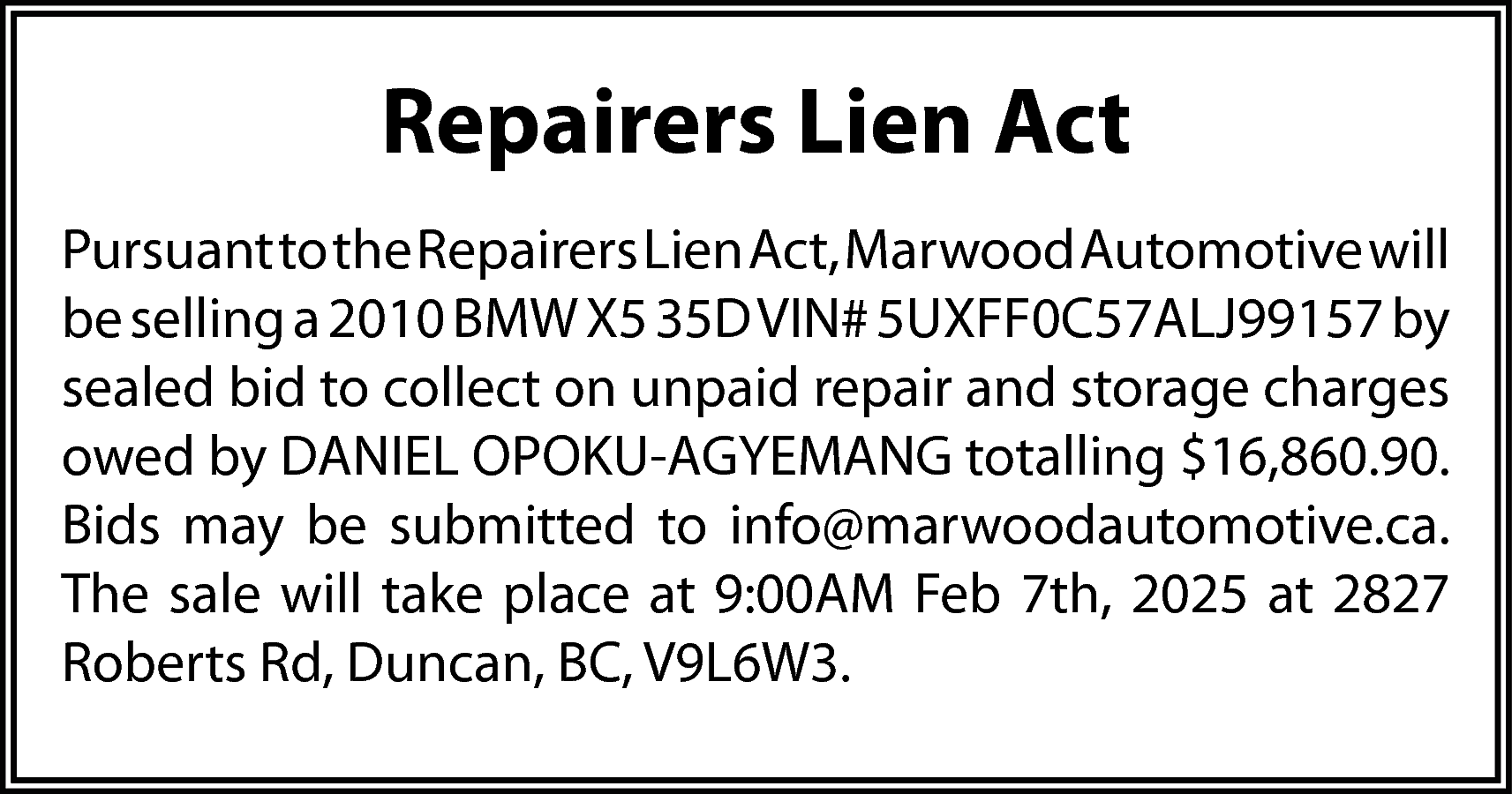 Repairers Lien Act <br>Pursuant to  Repairers Lien Act  Pursuant to the Repairers Lien Act, Marwood Automotive will  be selling a 2010 BMW X5 35D VIN# 5UXFF0C57ALJ99157 by  sealed bid to collect on unpaid repair and storage charges  owed by DANIEL OPOKU-AGYEMANG totalling $16,860.90.  Bids may be submitted to info@marwoodautomotive.ca.  The sale will take place at 9:00AM Feb 7th, 2025 at 2827  Roberts Rd, Duncan, BC, V9L6W3.    