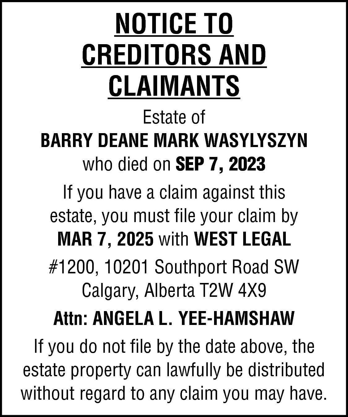 NOTICE TO <br>CREDITORS AND <br>CLAIMANTS  NOTICE TO  CREDITORS AND  CLAIMANTS  Estate of  BARRY DEANE MARK WASYLYSZYN  who died on SEP 7, 2023  If you have a claim against this  estate, you must file your claim by  MAR 7, 2025 with WEST LEGAL  #1200, 10201 Southport Road SW  Calgary, Alberta T2W 4X9  Attn: ANGELA L. YEE-HAMSHAW  If you do not file by the date above, the  estate property can lawfully be distributed  without regard to any claim you may have.    