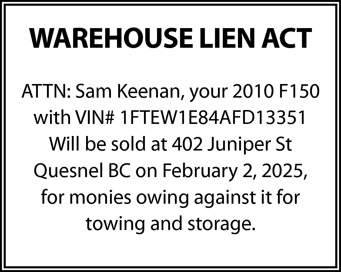 WAREHOUSE LIEN ACT <br>ATTN: Sam  WAREHOUSE LIEN ACT  ATTN: Sam Keenan, your 2010 F150  with VIN# 1FTEW1E84AFD13351  Will be sold at 402 Juniper St  Quesnel BC on February 2, 2025,  for monies owing against it for  towing and storage.    