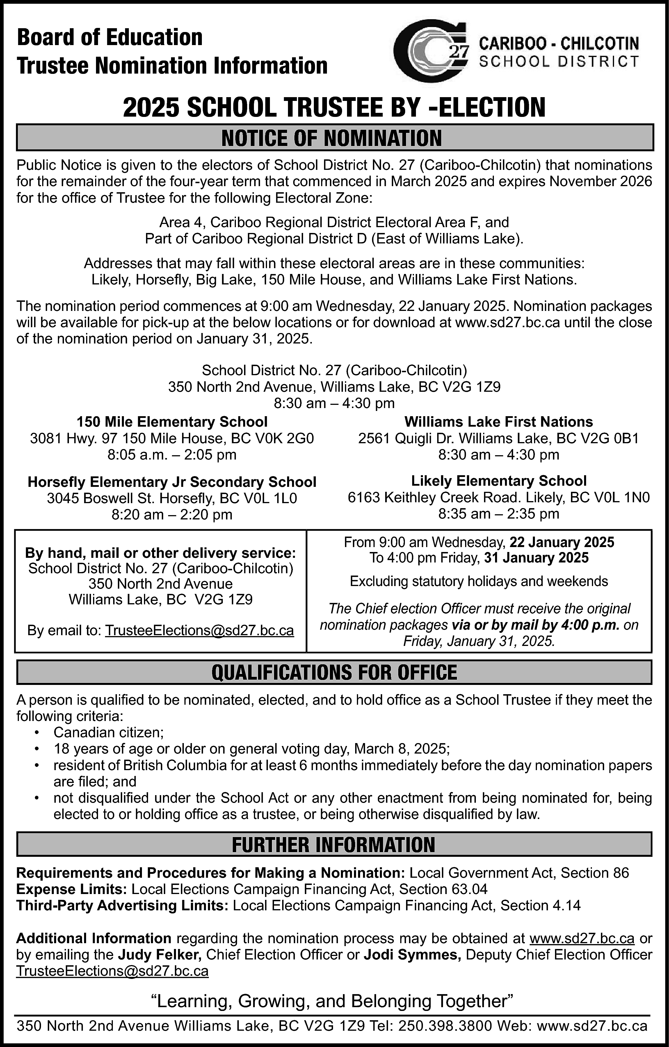 Board of Education <br>Trustee Nomination  Board of Education  Trustee Nomination Information    2025 SCHOOL TRUSTEE BY -ELECTION  NOTICE OF NOMINATION    Public Notice is given to the electors of School District No. 27 (Cariboo-Chilcotin) that nominations  for the remainder of the four-year term that commenced in March 2025 and expires November 2026  for the office of Trustee for the following Electoral Zone:  Area 4, Cariboo Regional District Electoral Area F, and  Part of Cariboo Regional District D (East of Williams Lake).  Addresses that may fall within these electoral areas are in these communities:  Likely, Horsefly, Big Lake, 150 Mile House, and Williams Lake First Nations.  The nomination period commences at 9:00 am Wednesday, 22 January 2025. Nomination packages  will be available for pick-up at the below locations or for download at www.sd27.bc.ca until the close  of the nomination period on January 31, 2025.  School District No. 27 (Cariboo-Chilcotin)  350 North 2nd Avenue, Williams Lake, BC V2G 1Z9  8:30 am – 4:30 pm  150 Mile Elementary School  Williams Lake First Nations  3081 Hwy. 97 150 Mile House, BC V0K 2G0  2561 Quigli Dr. Williams Lake, BC V2G 0B1  8:05 a.m. – 2:05 pm  8:30 am – 4:30 pm  Horsefly Elementary Jr Secondary School  3045 Boswell St. Horsefly, BC V0L 1L0  8:20 am – 2:20 pm  By hand, mail or other delivery service:  School District No. 27 (Cariboo-Chilcotin)  350 North 2nd Avenue  Williams Lake, BC V2G 1Z9  By email to: TrusteeElections@sd27.bc.ca    Likely Elementary School  6163 Keithley Creek Road. Likely, BC V0L 1N0  8:35 am – 2:35 pm  From 9:00 am Wednesday, 22 January 2025  To 4:00 pm Friday, 31 January 2025  Excluding statutory holidays and weekends  The Chief election Officer must receive the original  nomination packages via or by mail by 4:00 p.m. on  Friday, January 31, 2025.    QUALIFICATIONS FOR OFFICE  A person is qualified to be nominated, elected, and to hold office as a School Trustee if they meet the  following criteria:  • Canadian citizen;  • 18 years of age or older on general voting day, March 8, 2025;  • resident of British Columbia for at least 6 months immediately before the day nomination papers  are filed; and  • not disqualified under the School Act or any other enactment from being nominated for, being  elected to or holding office as a trustee, or being otherwise disqualified by law.    FURTHER INFORMATION  Requirements and Procedures for Making a Nomination: Local Government Act, Section 86  Expense Limits: Local Elections Campaign Financing Act, Section 63.04  Third-Party Advertising Limits: Local Elections Campaign Financing Act, Section 4.14  Additional Information regarding the nomination process may be obtained at www.sd27.bc.ca or  by emailing the Judy Felker, Chief Election Officer or Jodi Symmes, Deputy Chief Election Officer  TrusteeElections@sd27.bc.ca    “Learning, Growing, and Belonging Together”  350 North 2nd Avenue Williams Lake, BC V2G 1Z9 Tel: 250.398.3800 Web: www.sd27.bc.ca    