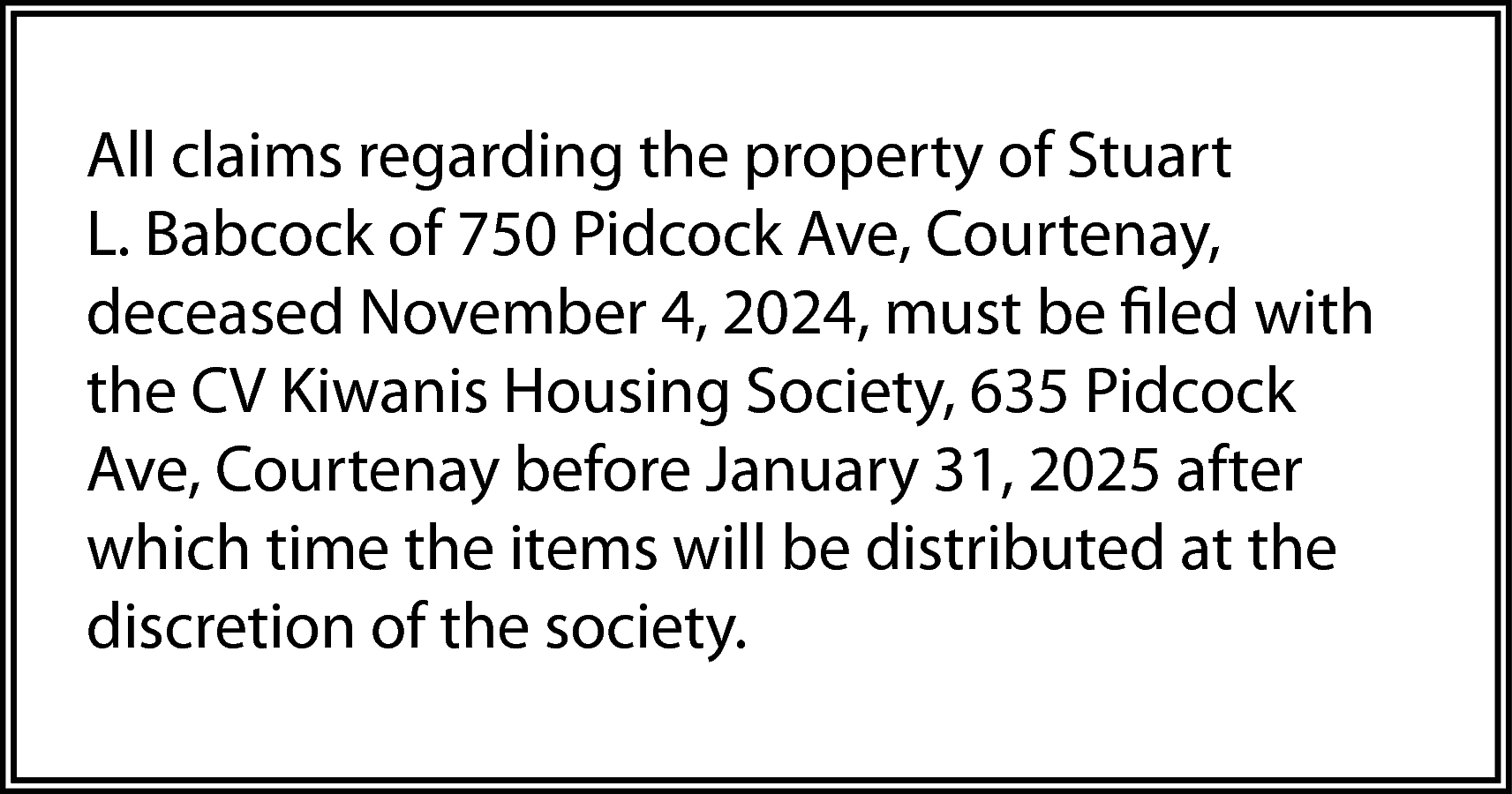 All claims regarding the property  All claims regarding the property of Stuart  L. Babcock of 750 Pidcock Ave, Courtenay,  deceased November 4, 2024, must be filed with  the CV Kiwanis Housing Society, 635 Pidcock  Ave, Courtenay before January 31, 2025 after  which time the items will be distributed at the  discretion of the society.    