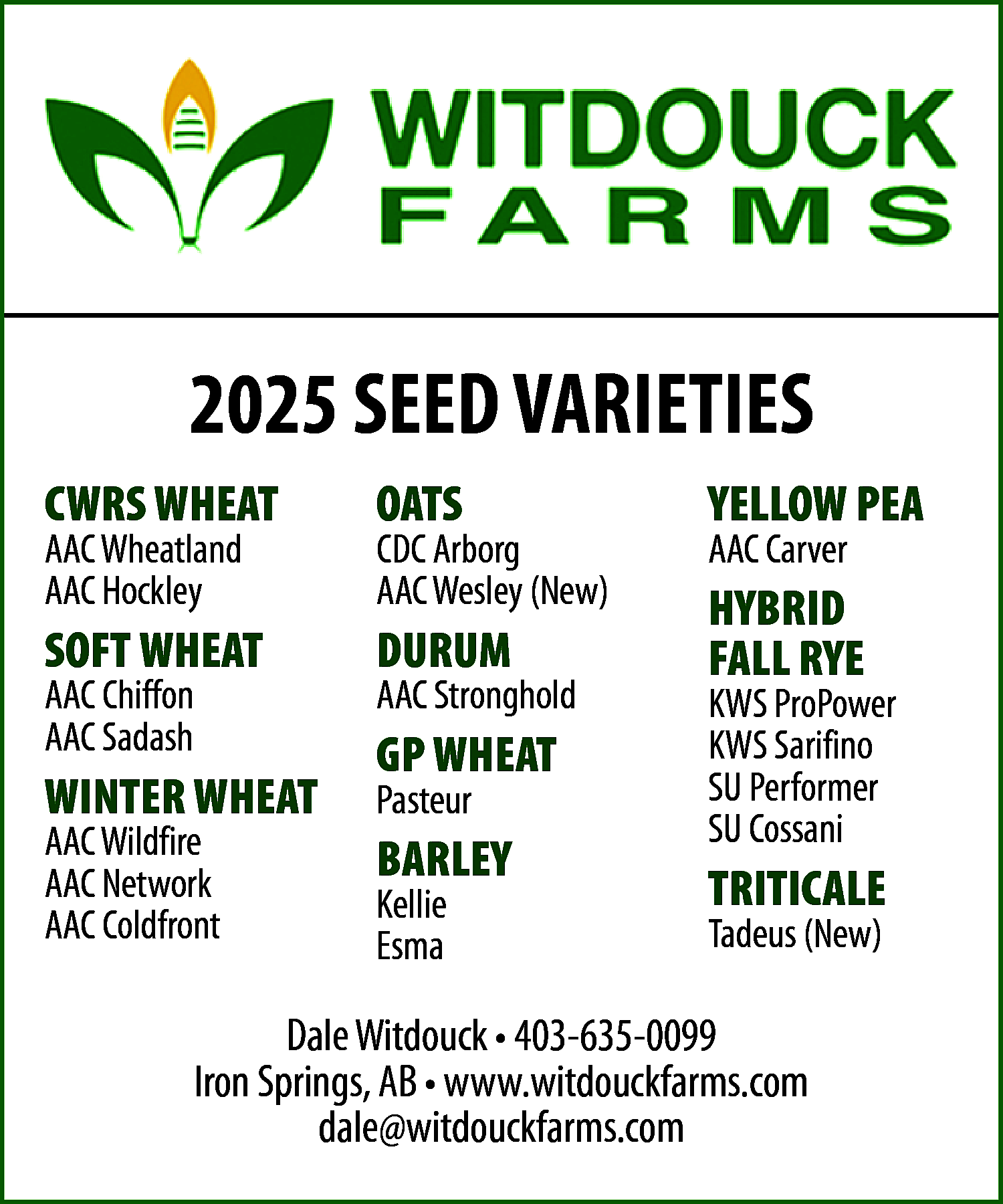 2025 SEED VARIETIES <br>AAC Wheatland  2025 SEED VARIETIES  AAC Wheatland  AAC Hockley    CDC Arborg  AAC Wesley (New)    OATS    YELLOW PEA    SOFT WHEAT    DURUM    HYBRID  FALL RYE    CWRS WHEAT    AAC Chiffon  AAC Sadash    WINTER WHEAT  AAC Wildfire  AAC Network  AAC Coldfront    AAC Stronghold    GP WHEAT  Pasteur    BARLEY  Kellie  Esma    AAC Carver    KWS ProPower  KWS Sarifino  SU Performer  SU Cossani    TRITICALE  Tadeus (New)    Dale Witdouck • 403-635-0099  Iron Springs, AB • www.witdouckfarms.com  dale@witdouckfarms.com    