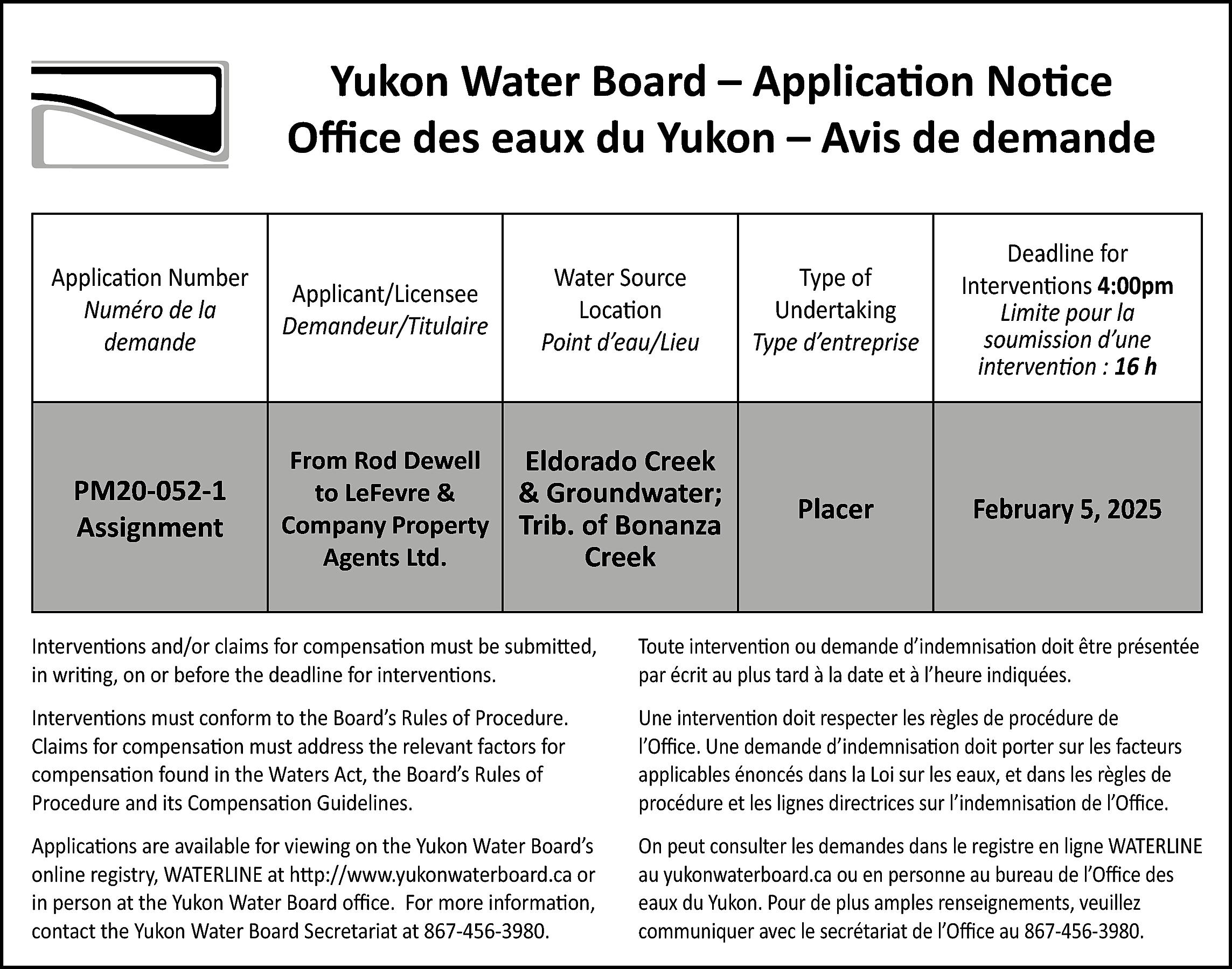 Yukon Water Board – Application  Yukon Water Board – Application Notice  Office des eaux du Yukon – Avis de demande  Application Number  Numéro de la  demande    Applicant/Licensee  Demandeur/Titulaire    Water Source  Location  Point d’eau/Lieu    Type of  Undertaking  Type d’entreprise    Deadline for  Interventions 4:00pm  Limite pour la  soumission d’une  intervention : 16 h    PM20-052-1  Assignment    From Rod Dewell  to LeFevre &  Company Property  Agents Ltd.    Eldorado Creek  & Groundwater;  Trib. of Bonanza  Creek    Placer    February 5, 2025    Interventions and/or claims for compensation must be submitted,  in writing, on or before the deadline for interventions.    Toute intervention ou demande d’indemnisation doit être présentée  par écrit au plus tard à la date et à l’heure indiquées.    Interventions must conform to the Board’s Rules of Procedure.  Claims for compensation must address the relevant factors for  compensation found in the Waters Act, the Board’s Rules of  Procedure and its Compensation Guidelines.    Une intervention doit respecter les règles de procédure de  l’Office. Une demande d’indemnisation doit porter sur les facteurs  applicables énoncés dans la Loi sur les eaux, et dans les règles de  procédure et les lignes directrices sur l’indemnisation de l’Office.    Applications are available for viewing on the Yukon Water Board’s  online registry, WATERLINE at http://www.yukonwaterboard.ca or  in person at the Yukon Water Board office. For more information,  contact the Yukon Water Board Secretariat at 867-456-3980.    On peut consulter les demandes dans le registre en ligne WATERLINE  au yukonwaterboard.ca ou en personne au bureau de l’Office des  eaux du Yukon. Pour de plus amples renseignements, veuillez  communiquer avec le secrétariat de l’Office au 867-456-3980.    