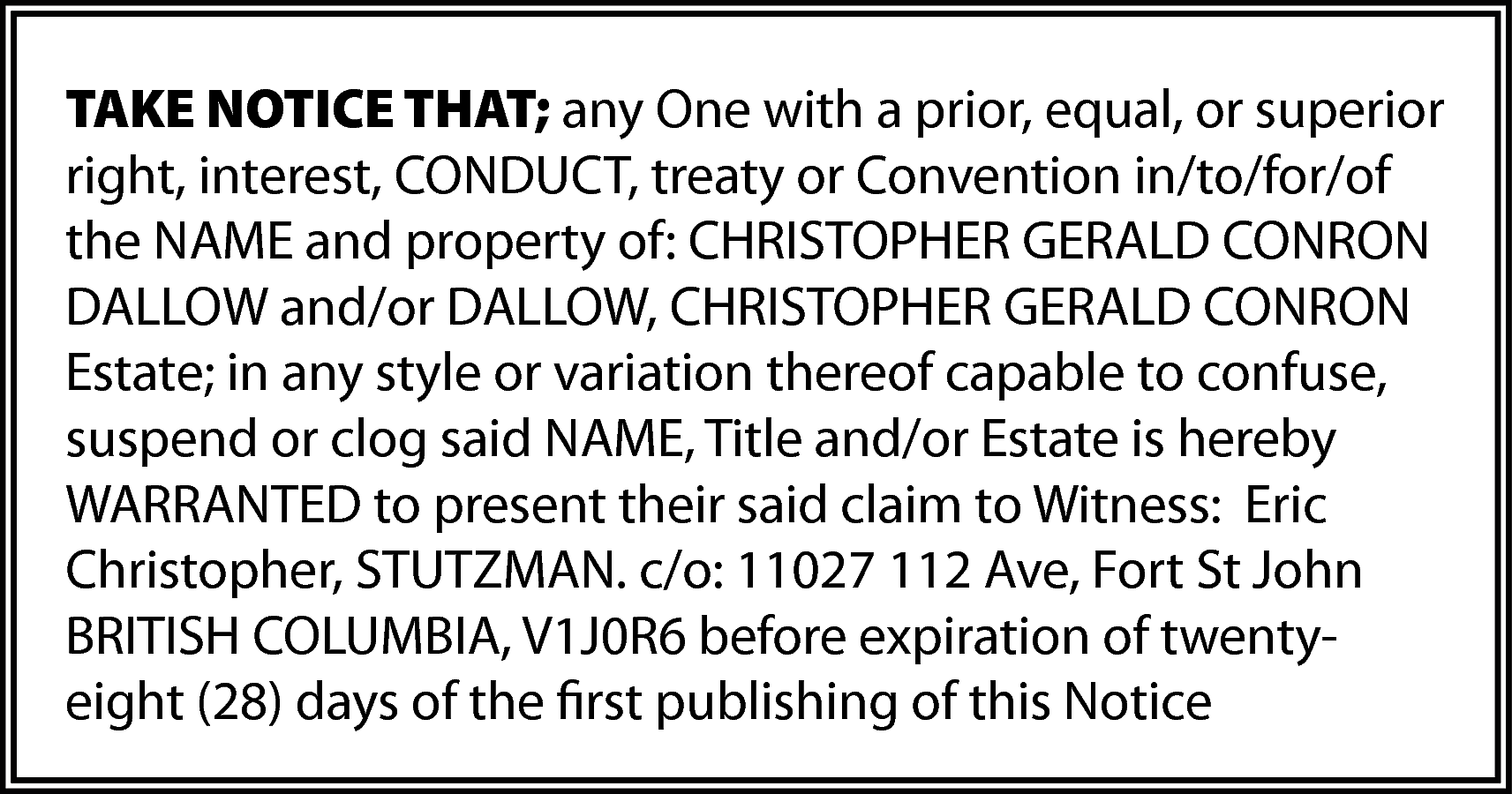 TAKE NOTICE THAT; any One  TAKE NOTICE THAT; any One with a prior, equal, or superior  right, interest, CONDUCT, treaty or Convention in/to/for/of  the NAME and property of: CHRISTOPHER GERALD CONRON  DALLOW and/or DALLOW, CHRISTOPHER GERALD CONRON  Estate; in any style or variation thereof capable to confuse,  suspend or clog said NAME, Title and/or Estate is hereby  WARRANTED to present their said claim to Witness: Eric  Christopher, STUTZMAN. c/o: 11027 112 Ave, Fort St John  BRITISH COLUMBIA, V1J0R6 before expiration of twentyeight (28) days of the first publishing of this Notice    