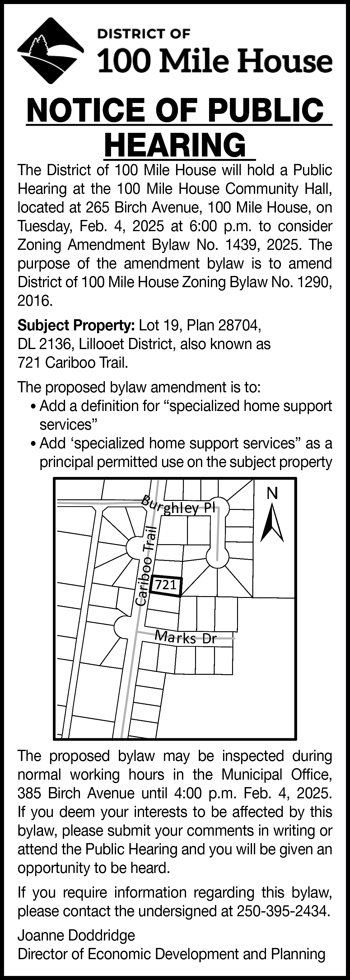 NOTICE OF PUBLIC <br>HEARING <br>  NOTICE OF PUBLIC  HEARING    The District of 100 Mile House will hold a Public  Hearing at the 100 Mile House Community Hall,  located at 265 Birch Avenue, 100 Mile House, on  Tuesday, Feb. 4, 2025 at 6:00 p.m. to consider  Zoning Amendment Bylaw No. 1439, 2025. The  purpose of the amendment bylaw is to amend  District of 100 Mile House Zoning Bylaw No. 1290,  2016.  Subject Property: Lot 19, Plan 28704,  DL 2136, Lillooet District, also known as  721 Cariboo Trail.  The proposed bylaw amendment is to:  • Add a definition for “specialized home support  services”  • Add ‘specialized home support services” as a  principal permitted use on the subject property    ghley Pl    Cariboo T  ra    il    Bu r    ±    721    Ma r ks Dr    The proposed bylaw may be inspected during  normal working hours in the Municipal Office,  385 Birch Avenue until 4:00 p.m. Feb. 4, 2025.  If you deem your interests to be affected by this  bylaw, please submit your comments in writing or  attend the Public Hearing and you will be given an  opportunity to be heard.  If you require information regarding this bylaw,  please contact the undersigned at 250-395-2434.  Joanne Doddridge  Director of Economic Development and Planning    