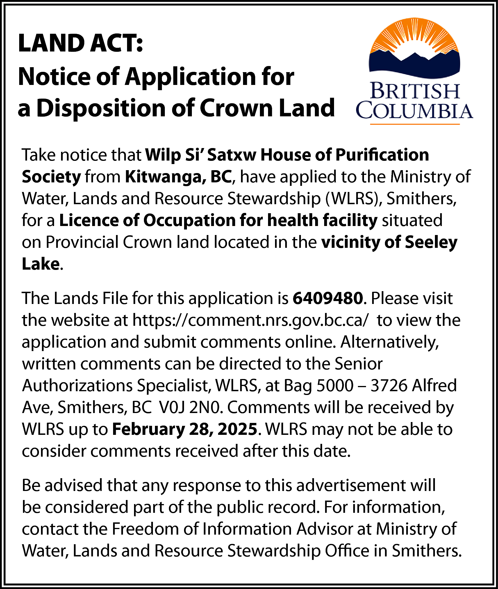 LAND ACT: <br>Notice of Application  LAND ACT:  Notice of Application for  a Disposition of Crown Land  Take notice that Wilp Si’ Satxw House of Purification  Society from Kitwanga, BC, have applied to the Ministry of  Water, Lands and Resource Stewardship (WLRS), Smithers,  for a Licence of Occupation for health facility situated  on Provincial Crown land located in the vicinity of Seeley  Lake.  The Lands File for this application is 6409480. Please visit  the website at https://comment.nrs.gov.bc.ca/ to view the  application and submit comments online. Alternatively,  written comments can be directed to the Senior  Authorizations Specialist, WLRS, at Bag 5000 – 3726 Alfred  Ave, Smithers, BC V0J 2N0. Comments will be received by  WLRS up to February 28, 2025. WLRS may not be able to  consider comments received after this date.  Be advised that any response to this advertisement will  be considered part of the public record. For information,  contact the Freedom of Information Advisor at Ministry of  Water, Lands and Resource Stewardship Office in Smithers.    