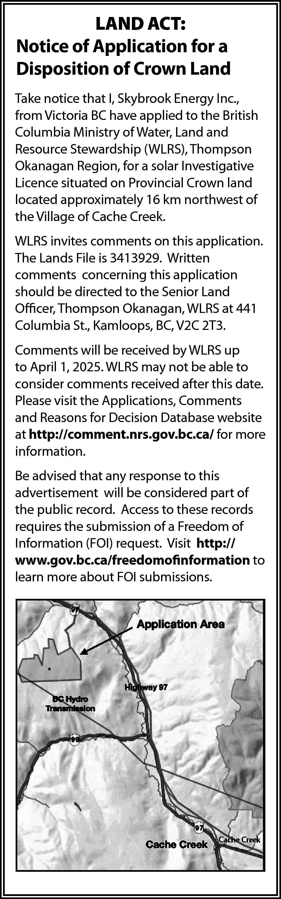 LAND ACT: <br>Notice of Application  LAND ACT:  Notice of Application for a  Disposition of Crown Land  Take notice that I, Skybrook Energy Inc.,  from Victoria BC have applied to the British  Columbia Ministry of Water, Land and  Resource Stewardship (WLRS), Thompson  Okanagan Region, for a solar Investigative  Licence situated on Provincial Crown land  located approximately 16 km northwest of  the Village of Cache Creek.  WLRS invites comments on this application.  The Lands File is 3413929. Written  comments concerning this application  should be directed to the Senior Land  Officer, Thompson Okanagan, WLRS at 441  Columbia St., Kamloops, BC, V2C 2T3.  Comments will be received by WLRS up  to April 1, 2025. WLRS may not be able to  consider comments received after this date.  Please visit the Applications, Comments  and Reasons for Decision Database website  at http://comment.nrs.gov.bc.ca/ for more  information.  Be advised that any response to this  advertisement will be considered part of  the public record. Access to these records  requires the submission of a Freedom of  Information (FOI) request. Visit http://  www.gov.bc.ca/freedomofinformation to  learn more about FOI submissions.    