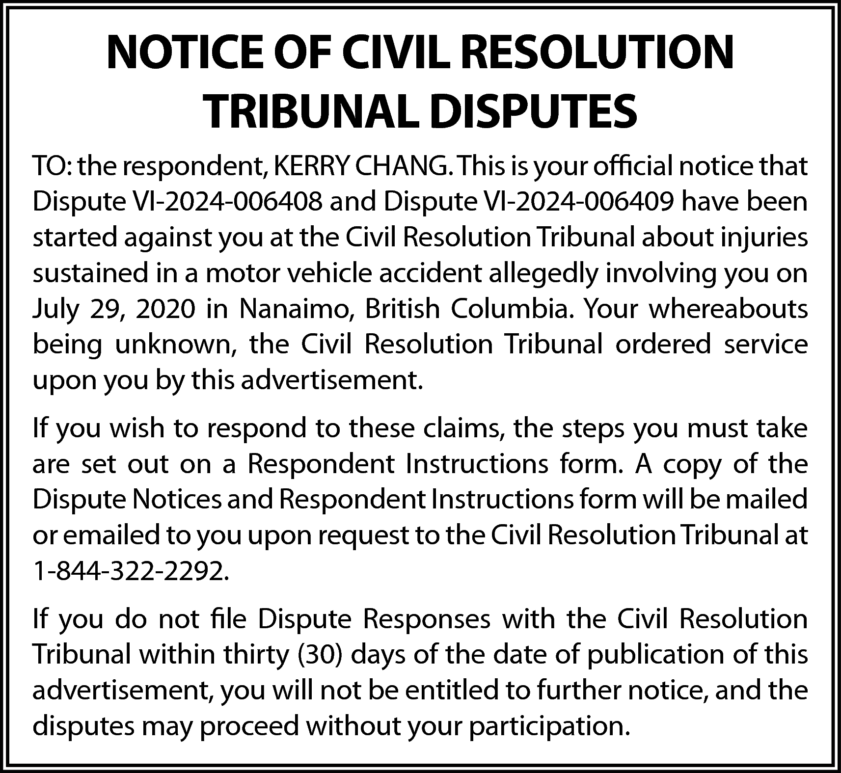 NOTICE OF CIVIL RESOLUTION <br>TRIBUNAL  NOTICE OF CIVIL RESOLUTION  TRIBUNAL DISPUTES  TO: the respondent, KERRY CHANG. This is your official notice that  Dispute VI-2024-006408 and Dispute VI-2024-006409 have been  started against you at the Civil Resolution Tribunal about injuries  sustained in a motor vehicle accident allegedly involving you on  July 29, 2020 in Nanaimo, British Columbia. Your whereabouts  being unknown, the Civil Resolution Tribunal ordered service  upon you by this advertisement.  If you wish to respond to these claims, the steps you must take  are set out on a Respondent Instructions form. A copy of the  Dispute Notices and Respondent Instructions form will be mailed  or emailed to you upon request to the Civil Resolution Tribunal at  1-844-322-2292.  If you do not file Dispute Responses with the Civil Resolution  Tribunal within thirty (30) days of the date of publication of this  advertisement, you will not be entitled to further notice, and the  disputes may proceed without your participation.    